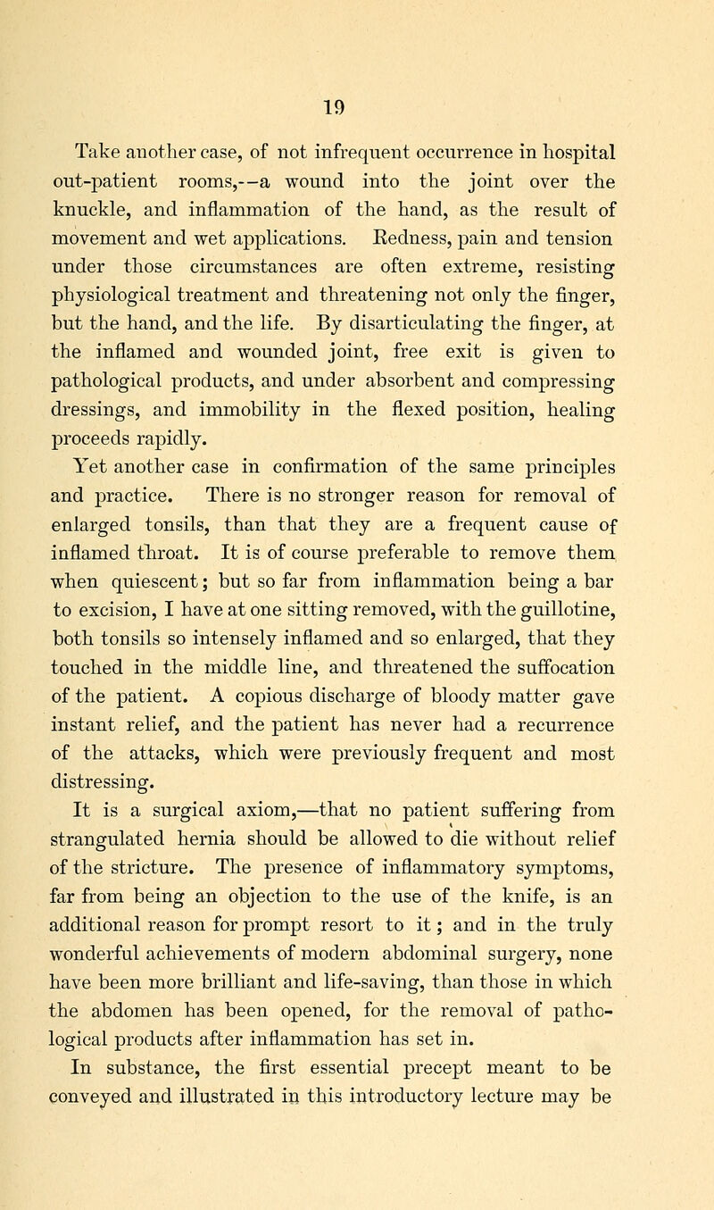 Take another case, of not infrequent occurrence in hospital out-patient rooms,—a wound into the joint over the knuckle, and inflammation of the hand, as the result of movement and wet applications. Redness, pain and tension under those circumstances are often extreme, resisting physiological treatment and threatening not only the finger, but the hand, and the life. By disarticulating the finger, at the inflamed and wounded joint, free exit is given to pathological products, and under absorbent and compressing dressings, and immobility in the flexed position, healing proceeds rapidly. Yet another case in confirmation of the same principles and practice. There is no stronger reason for removal of enlarged tonsils, than that they are a frequent cause of inflamed tliroat. It is of course preferable to remove them when quiescent; but so far from inflammation being a bar to excision, I have at one sitting removed, with the guillotine, both tonsils so intensely inflamed and so enlarged, that they touched in the middle line, and threatened the suffocation of the patient. A copious discharge of bloody matter gave instant relief, and the patient has never had a recurrence of the attacks, which were previously frequent and most distressing. It is a surgical axiom,—that no patient suffering from strangulated hernia should be allowed to die without relief of the stricture. The presence of inflammatory symptoms, far from being an objection to the use of the knife, is an additional reason for prompt resort to it; and in the truly wonderful achievements of modern abdominal surgery, none have been more brilliant and life-saving, than those in which the abdomen has been opened, for the removal of patho- logical products after inflammation has set in. In substance, the first essential precept meant to be conveyed and illustrated in this introductory lecture may be