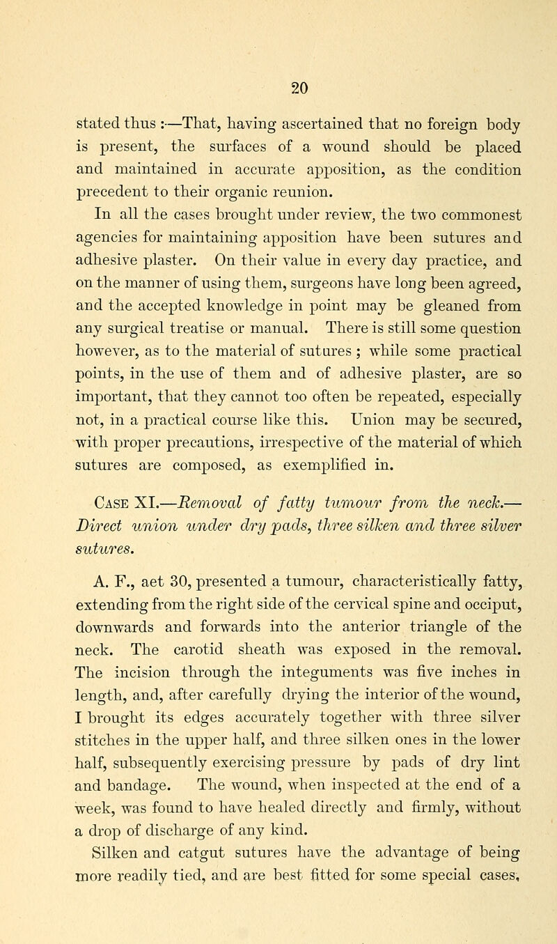 stated thus :—That, having ascertained that no foreign body is present, the surfaces of a wound should be placed and maintained in accurate apposition, as the condition precedent to their organic reunion. In all the cases brought under review, the two commonest agencies for maintaining apposition have been sutures and adhesive plaster. On their value in every day practice, and on the manner of using them, surgeons have long been agreed, and the accepted knowledge in point may be gleaned from any surgical treatise or manual. There is still some question however, as to the material of sutures ; while some practical points, in the use of them and of adhesive plaster, are so important, that they cannot too often be repeated, especially not, in a practical course like this. Union may be secured, with proper precautions, irrespective of the material of which sutures are composed, as exemplified in. Case XI.—Removal of fatty tumour from^ the neck.— Direct Pinion under dry pads, three silken and three silver sutures. A. F., aet 30, presented a tumour, characteristically fatty, extending from the right side of the cervical spine and occiput, downwards and forwards into the anterior triangle of the neck. The carotid sheath was exposed in the removal. The incision through the integuments was five inches in length, and, after carefully drying the interior of the wound, I brought its edges accurately together with three silver stitches in the upper half, and three silken ones in the lower half, subsequently exercising pressure by pads of dry lint and bandage. The wound, when inspected at the end of a week, was found to have healed directly and firmly, without a drop of discharge of any kind. Silken and catgut sutures have the advantage of being more readily tied, and are best fitted for some special cases,