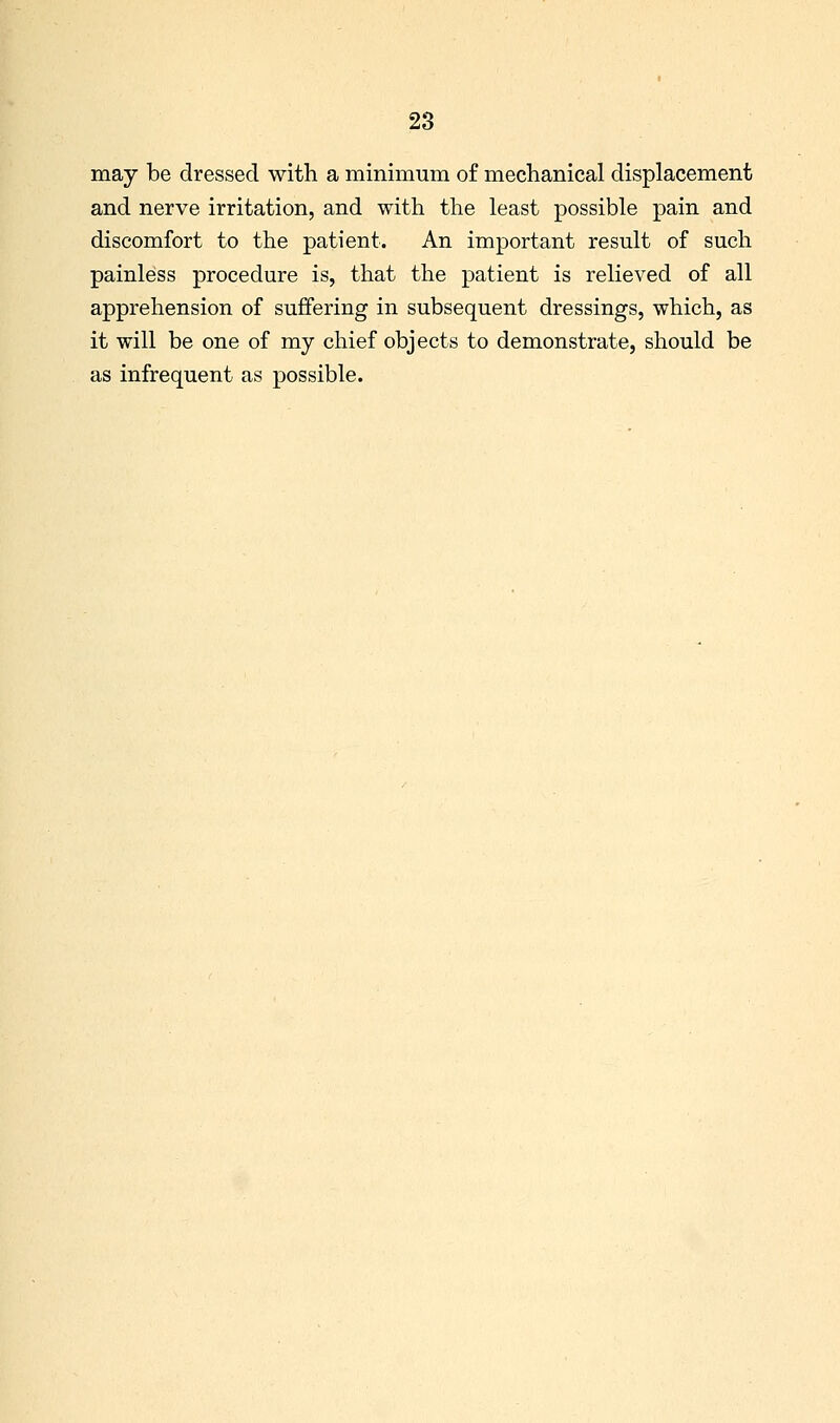 may be dressed with a minimum of mechanical displacement and nerve irritation, and with the least possible pain and discomfort to the patient. An important result of such painless procedure is, that the patient is relieved of all apprehension of suffering in subsequent dressings, which, as it will be one of my chief objects to demonstrate, should be as infrequent as possible.