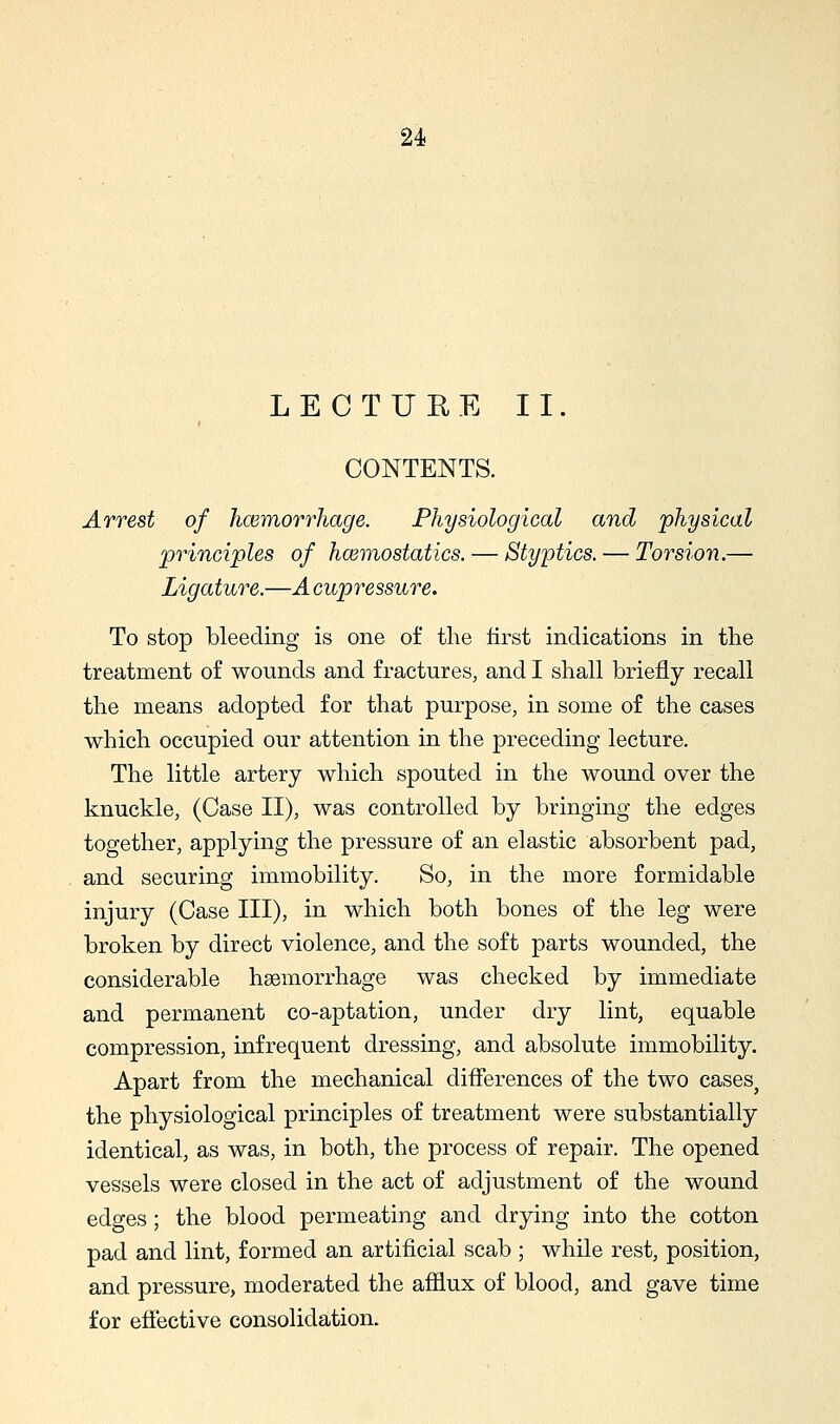 LECTURE II. CONTENTS. Arrest of hcemorrliage. Physiological and 'physical principles of hcemostatics. — Styptics. — Torsion.— Ligature.—A cupressure. To stop bleeding is one of the first indications in the treatment of wounds and fractures, and I shall briefly recall the means adopted for that purpose, in some of the cases which occupied our attention in the preceding lecture. The little artery which spouted in the wound over the knuckle, (Case II), was controlled by bringing the edges together, applying the pressure of an elastic absorbent pad, and securing immobility. So, in the more formidable injury (Case III), in which both bones of the leg were broken by direct violence, and the soft parts wounded, the considerable haemorrhage was checked by immediate and permanent co-aptation, under dry lint, equable compression, infrequent dressing, and absolute immobility. Apart from the mechanical differences of the two cases^ the physiological principles of treatment were substantially identical, as was, in both, the process of repair. The opened vessels were closed in the act of adjustment of the wound edges; the blood permeating and drying into the cotton pad and lint, formed an artificial scab ; while rest, position, and pressure, moderated the afilux of blood, and gave time for efiective consolidation.