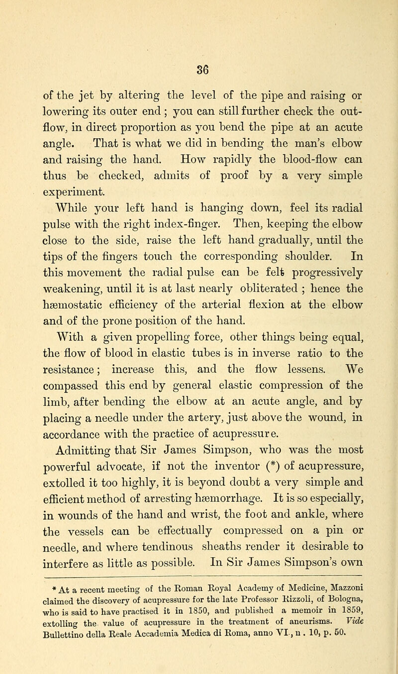 86 of the jet by altering the level of the pipe and raising or lowering its outer end ; you can still further check the out- flow, in direct proportion as you bend the pipe at an acute angle. That is what we did in bending the man's elbow and raising the hand. How rapidly the blood-flow can thus be checked, admits of proof by a very simple experiment. While your left hand is hanging down, feel its radial pulse with the right index-finger. Then, keeping the elbow close to the side, raise the left hand gradually, until the tips of the fingers touch the corresponding shoulder. In this movement the radial pulse can be felt progressively weakening, until it is at last nearly obliterated ; hence the haemostatic efiiciency of the arterial flexion at the elbow and of the prone position of the hand. With a given propelling force, other things being equal, the flow of blood in elastic tubes is in inverse ratio to the resistance; increase this, and the flow lessens. We compassed this end by general elastic compression of the limb, after bending the elbow at an acute angle, and by placing a needle under the artery, just above the wound, in accordance with the practice of acupressure. Admitting that Sir James Simpson, who was the most powerful advocate, if not the inventor (*) of acupressure, extolled it too highly, it is beyond doubt a very simple and eflSicient method of arresting haemorrhage. It is so especially, in wounds of the hand and wrist, the foot and ankle, where the vessels can be efiectually compressed on a pin or needle, and where tendinous sheaths render it desirable to interfere as little as possible. In Sir James Simpson's own * At a recent meeting of the Roman Eoyal Academy of Medicine, Mazzoni claimed the discovery of acupressure for the late Professor Kizzoli, of Bologna, who is said to have practised it in 1850, and published a memoir in 1859, extolling the value of acupressure in the treatment of aneurisms. Vide Bullettino della Reale Accademia Medica di Eoma, anno VI, u . 10, p. 50.