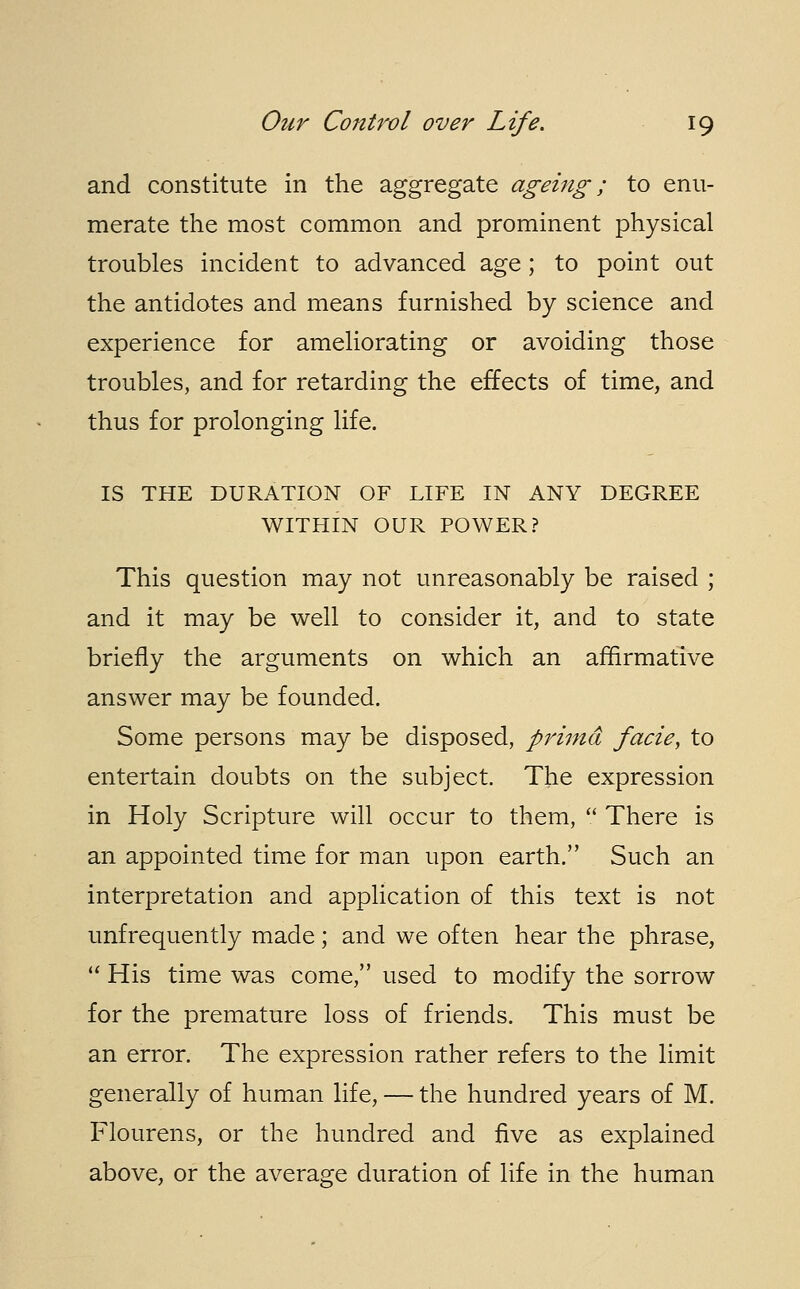 and constitute in the aggregate ageing; to enu- merate the most common and prominent physical troubles incident to advanced age; to point out the antidotes and means furnished by science and experience for ameliorating or avoiding those troubles, and for retarding the effects of time, and thus for prolonging life. IS THE DURATION OF LIFE IN ANY DEGREE WITHIN OUR POWER? This question may not unreasonably be raised ; and it may be well to consider it, and to state briefly the arguments on which an affirmative answer may be founded. Some persons may be disposed, prima facie, to entertain doubts on the subject. The expression in Holy Scripture will occur to them,  There is an appointed time for man upon earth. Such an interpretation and application of this text is not unfrequently made; and we often hear the phrase,  His time was come, used to modify the sorrow for the premature loss of friends. This must be an error. The expression rather refers to the limit generally of human life, — the hundred years of M. Flourens, or the hundred and five as explained above, or the average duration of life in the human