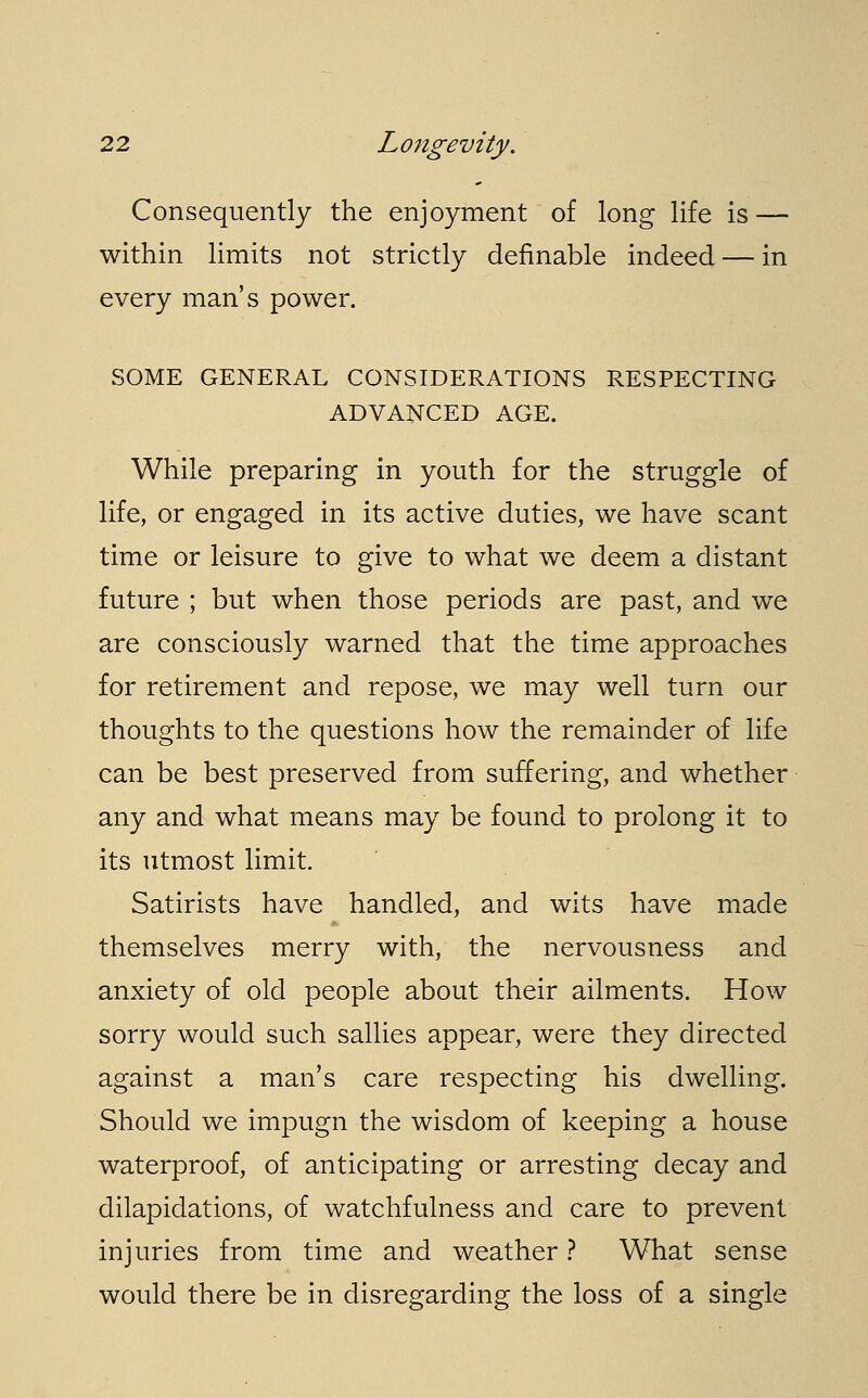 Consequently the enjoyment of long life is — within limits not strictly definable indeed — in every man's power. SOME GENERAL CONSIDERATIONS RESPECTING ADVANCED AGE. While preparing in youth for the struggle of life, or engaged in its active duties, we have scant time or leisure to give to what we deem a distant future ; but when those periods are past, and we are consciously warned that the time approaches for retirement and repose, we may well turn our thoughts to the questions how the remainder of life can be best preserved from suffering, and whether any and what means may be found to prolong it to its utmost limit. Satirists have handled, and wits have made themselves merry with, the nervousness and anxiety of old people about their ailments. How sorry would such sallies appear, were they directed against a man's care respecting his dwelling. Should we impugn the wisdom of keeping a house waterproof, of anticipating or arresting decay and dilapidations, of watchfulness and care to prevent injuries from time and weather ? What sense would there be in disregarding the loss of a single