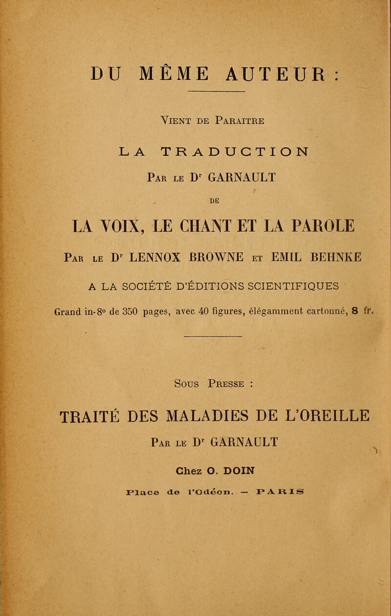 DU MÊME AUTEUR : Vient de Paraître LA TRADUCTION Par le Dr GARNAULT DE LA YOIX, LE CHANT ET LA PAROLE Par le Dr LENNOX BROWNE et EMIL BEHNKE A LA SOCIÉTÉ D'ÉDITIONS SCIENTIFIQUES Grand in-8° de 350 pages, avec 40 figures, élégamment cartonné, 8 fr. Sous Presse TRAITÉ DES MALADIES DE L'OREILLE Par le Dr GARNAULT Chez O. DOIN Place de l'Gdéon. — PARIS