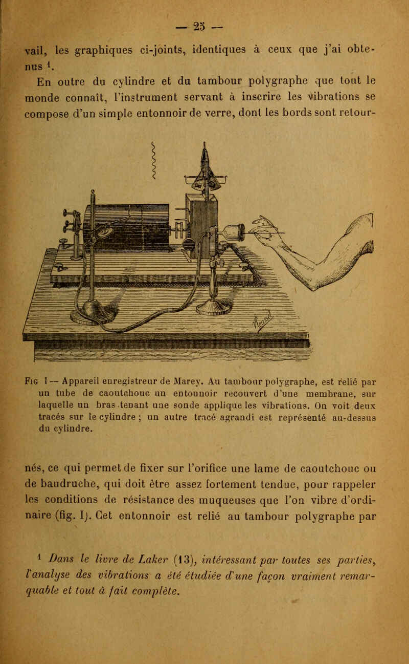 vail, les graphiques ci-joints, identiques à ceux que j'ai obte- nus En outre du cylindre et du tambour polygraphe que tout le monde connaît, l'instrument servant à inscrire les vibrations se compose d'un simple entonnoir de verre, dont les bords sont relour- Fig I-- Appareil enregistreur de Marey. Au tambour polygraphe, est relié par un tube de caoutchouc un entouuoir recouvert d'uue membrane, sur laquelle uu bras tenant une soude applique les vibrations. On voit deux tracés sur le cylindre ; un autre tracé agrandi est représenté au-dessus du cylindre. nés, ce qui permet de fixer sur l'orifice une lame de caoutchouc ou de baudruche, qui doit être assez fortement tendue, pour rappeler les conditions de résistance des muqueuses que l'on vibre d'ordi- naire (fig. I). Cet entonnoir est relié au tambour polygraphe par 1 Bans le livre de Laker (13), intéressant par toutes ses parties, l'analyse des vibrations a été étudiée d'une façon vraiment remar- quable et tout à fait complète.