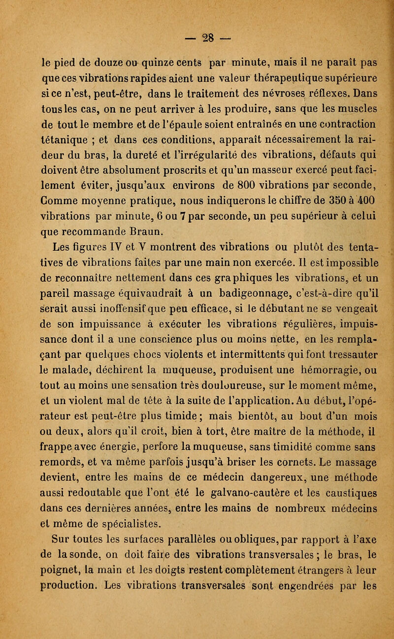 le pied de douze ou quinze cents par minute, mais il ne paraît pas que ces vibrations rapides aient une valeur thérapeutique supérieure si ce n'est, peut-être, dans le traitement des névroses réflexes. Dans tous les cas, on ne peut arriver à les produire, sans que les muscles de tout le membre et de l'épaule soient entraînés en une contraction tétanique ; et dans ces conditions, apparaît nécessairement la rai- deur du bras, la dureté et l'irrégularité des vibrations, défauts qui doivent être absolument proscrits et qu'un masseur exercé peut faci- lement éviter, jusqu'aux environs de 800 vibrations par seconde, Comme moyenne pratique, nous indiquerons le chiffre de 350 à 400 vibrations par minute, 6 ou 7 par seconde, un peu supérieur à celui que recommande Braun. Les figures IV et V montrent des vibrations ou plutôt des tenta- tives de vibrations faites par une main non exercée. Il est impossible de reconnaître nettement dans ces graphiques les vibrations, et un pareil massage équivaudrait à un badigeonnage, c'est-à-dire qu'il serait aussi inoffensif que peu efficace, si le débutant ne se vengeait de son impuissance à exécuter les vibrations régulières, impuis- sance dont il a une conscience plus ou moins nette, en les rempla- çant par quelques chocs violents et intermittents qui font tressauter le malade, déchirent la muqueuse, produisent une hémorragie, ou tout au moins une sensation très douloureuse, sur le moment même, et un violent mal de tête à la suite de l'application. Au début, l'opé- rateur est peut-être plus timide ; mais bientôt, au bout d'un mois ou deux, alors qu'il croit, bien à tort, être maître de la méthode, il frappe avec énergie, perfore la muqueuse, sans timidité comme sans remords, et va même parfois jusqu'à briser les cornets. Le massage devient, entre les mains de ce médecin dangereux, une méthode aussi redoutable que l'ont été le galvano-cautère et les caustiques dans ces dernières années, entre les mains de nombreux médecins et même de spécialistes. Sur toutes les surfaces parallèles ou obliques, par rapport à l'axe de la sonde, on doit faite des vibrations transversales ; le bras, le poignet, la main et les doigts restent complètement étrangers à leur production. Les vibrations transversales sont engendrées par les