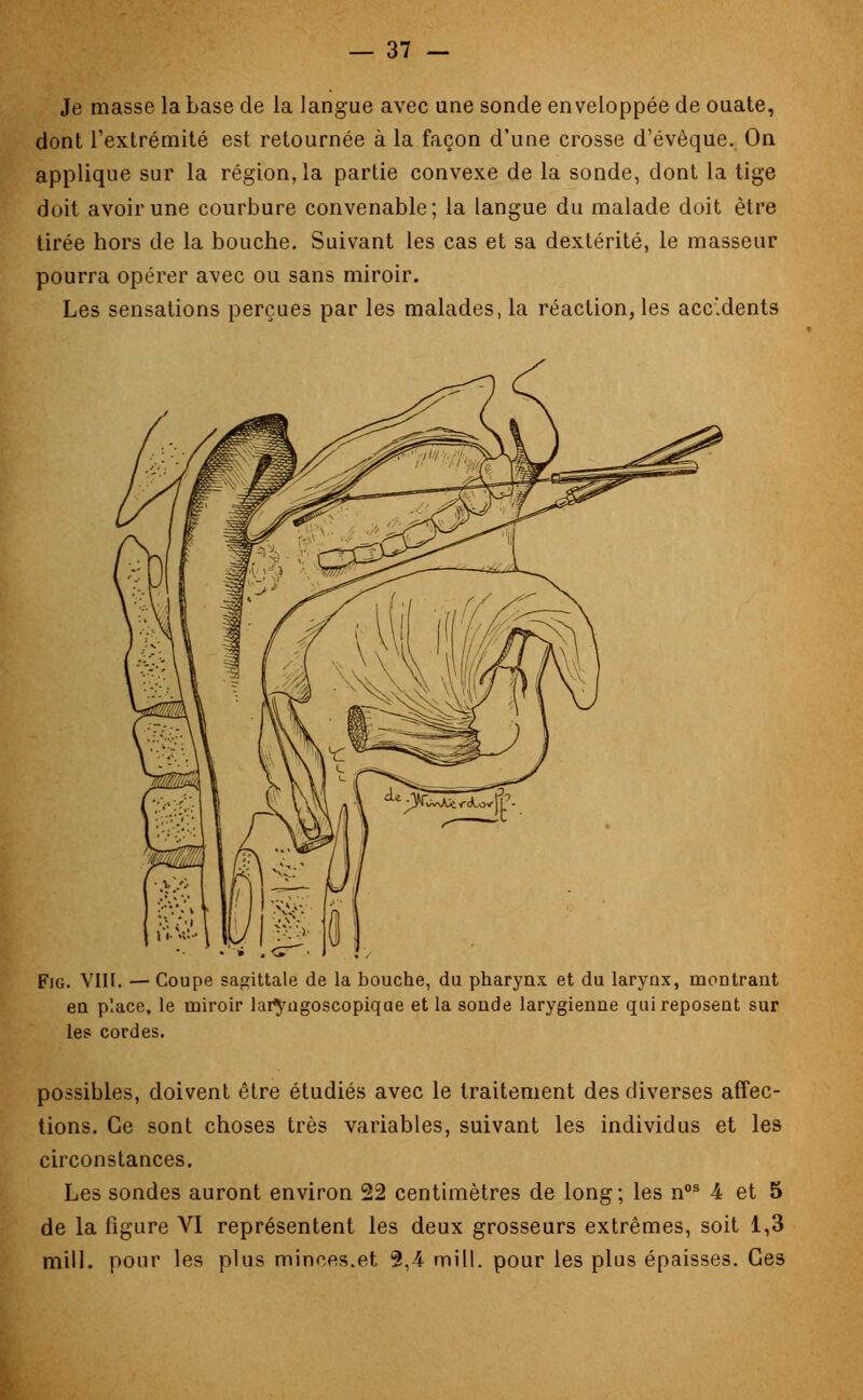 Je masse la base de la langue avec une sonde enveloppée de ouate, dont l'extrémité est retournée à la façon d'une crosse d'évèque. On applique sur la région, la partie convexe de la sonde, dont la tige doit avoir une courbure convenable; la langue du malade doit être tirée hors de la bouche. Suivant les cas et sa dextérité, le masseur pourra opérer avec ou sans miroir. Les sensations perçues par les malades, la réaction, les accidents Fig. VIII. — Coupe sagittale de la bouche, du pharynx et du larynx, montrant en place, le miroir latyngoscopique et la sonde larygienne qui reposent sur les cordes. possibles, doivent être étudiés avec le traitement des diverses affec- tions. Ce sont choses très variables, suivant les individus et les circonstances. Les sondes auront environ 22 centimètres de long; les nos 4 et 5 de la figure VI représentent les deux grosseurs extrêmes, soit 1,3 mill. pour les plus minr.es.et 2,4 mill. pour les plus épaisses. Ces