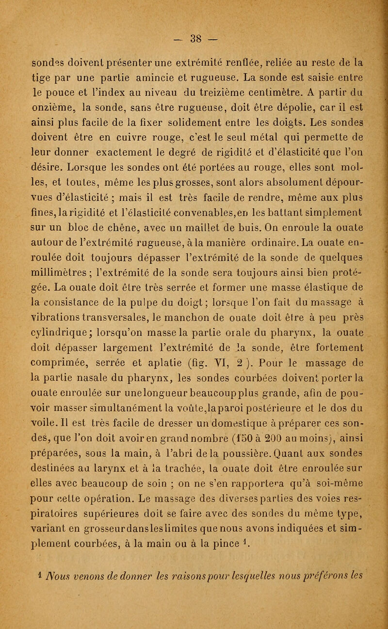 sondes doivent présenter une extrémité renflée, reliée au reste de la tige par une partie amincie et rugueuse. La sonde est saisie entre le pouce et l'index au niveau du treizième centimètre. A partir du onzième, la sonde, sans être rugueuse, doit être dépolie, car il est ainsi plus facile de la fixer solidement entre les doigts. Les sondes doivent être en cuivre rouge, c'est le seul métal qui permette de leur donner exactement le degré de rigidité et d'élasticité que l'on désire. Lorsque les sondes ont été portées au rouge, elles sont mol- les, et toutes, même les plus grosses, sont alors absolument dépour- vues d'élasticité ; mais il est très facile de rendre, même aux plus fines, la rigidité et l'élasticité convenables,en les battant simplement sur un bloc de chêne, avec un maillet de buis. On enroule la ouate autour de l'extrémité rugueuse, à la manière ordinaire. La ouate en- roulée doit toujours dépasser l'extrémité de la sonde de quelques millimètres ; l'extrémité de la sonde sera toujours ainsi bien proté- gée. La ouate doit être très serrée et former une masse élastique de la consistance de la pulpe du doigt; lorsque l'on fait du massage à vibrations transversales, le manchon de ouate doit être à peu près cylindrique; lorsqu'on masse la partie orale du pharynx, la ouate doit dépasser largement l'extrémité de la sonde, être fortement comprimée, serrée et aplatie (fig. VI, 2 ). Pour le massage de la partie nasale du pharynx, les sondes courbées doivent porter la ouate enroulée sur unelongueurbeaucoupplus grande, afin de pou- voir masser simultanément la voûte,laparoi postérieure et le dos du voile. Il est très facile de dresser un domestique à préparer ces son- des, que l'on doit avoir en grand nombre (150 à 200 au moins), ainsi préparées, sous la main, à l'abri delà poussière.Quant aux sondes destinées au larynx et à la trachée, la ouate doit être enroulée sur elles avec beaucoup de soin ; on ne s'en rapportera qu'à soi-même pour cette opération. Le massage des diverses parties des voies res- piratoires supérieures doit se faire avec des sondes du même type, variant en grosseurdansleslimites que nous avons indiquées et sim- plement courbées, à la main ou à la pince *. 1 Nous venons de donner les raisons pour lesquelles nous préférons les