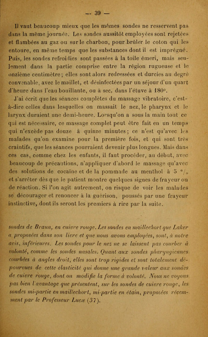 Il vaut beaucoup mieux que les mêmes sondes ne resservent pas dans la même journée. Les sondes aussitôt employées sont rejetées et flambées au gaz ou sur le charbon, pour brûler le coton qui les entoure, en même temps que les substances dont il est imprégné. Puis, les sondes refroidies sont passées à la toile émeri, mais seu- lement dans la partie comprise entre la région rugueuse et le onzième centimètre; elles sont alors redressées et durcies au degré convenable, avec le maillet, et désinfectées par un séjour d'un quart d'heure dans l'eau bouillante, ou à sec, dans l'étuve à 180°. J'ai écrit que les séances complètes du massage vibratoire, c'est- à-dire celles dans lesquelles on massait le nez, le pharynx et le larynx duraient une demi-heure. Lorsqu'on a sous la main tout ce qui est nécessaire, ce massage complet peut être fait en un temps qui n'excède pas douze à quinze minutes ; ce n'est qu'avec les malades qu'on examine pour la première fois, et qui sont très craintifs, que les séances pourraient devenir plus longues. Mais dans ces cas, comme chez les enfants, il faut procéder, au début, avec beaucoup de précautions, n'appliquer d'abord le massage qu'avec des solutions de cocaïne et de la pommade au menthol à 5 °, 0 et s'arrêter dès que le patient montre quelques signes de frayeur ou de réaction. Si l'on agit autrement, on risque de voir les malades se décourager et renoncer à la guérison, poussés par une frayeur instinctive, dont ils seront les premiers à rire par la suite. sondes de Braun, en cuivre rouge. Les sondes en maillechort que Laker a. proposées dans son livre et que nous avons employées, sont, à notre avis, inférieures. Les sondes pour le nez ne se laissent pas courber à volonté, comme les sondes nasales. Quant aux sondes pharyngiennes courbées à angles droit, elles sont trop rigides et sont totalement dé- pourvues de cette élasticité qui donne une grande valeur aux sondes de cuivre rouge, dont on modifie la forme à volonté. Nous ne voyons pas bien l avantage que présentent, sur les sondes de cuivre rouge, les sondes mi-partie en maillechort, mi-partie en étain, propoiées récem- ment par le Professeur Lucœ (37).