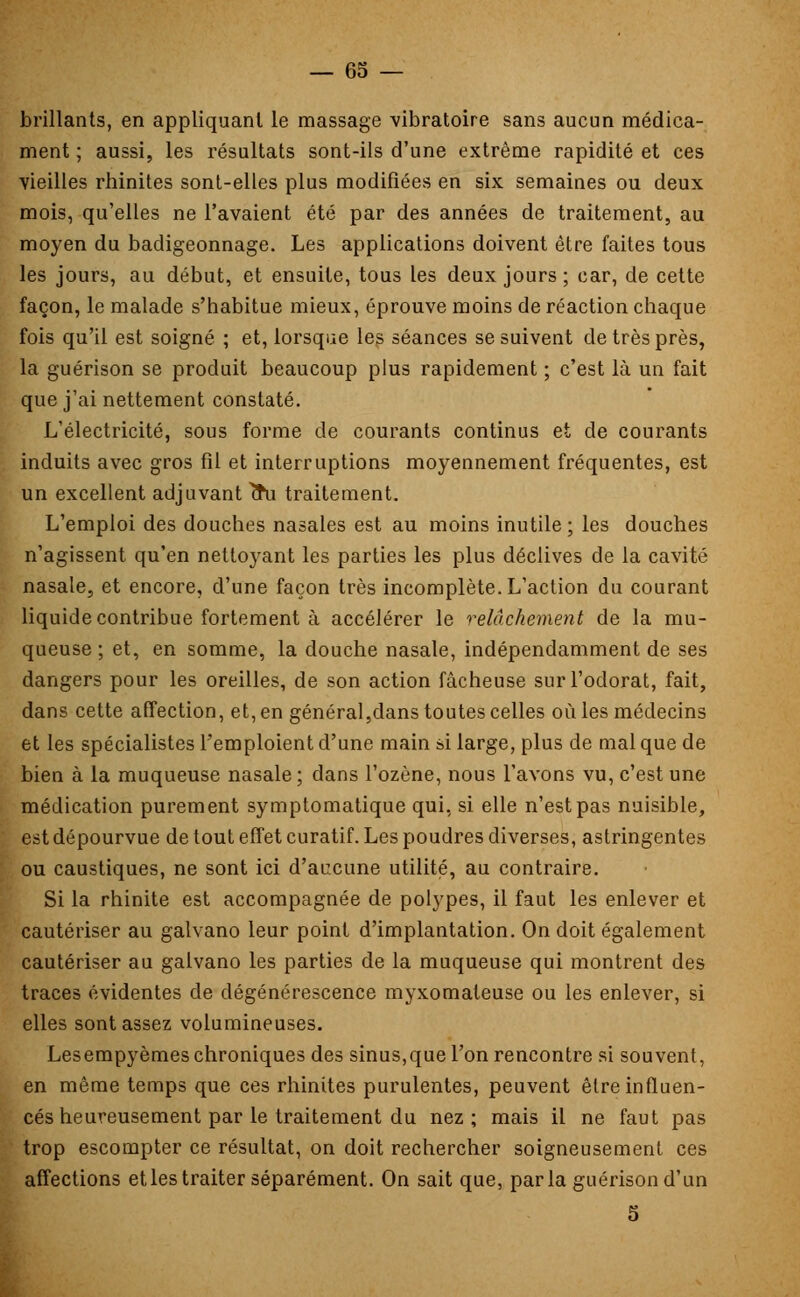 brillants, en appliquant le massage vibratoire sans aucun médica- ment ; aussi, les résultats sont-ils d'une extrême rapidité et ces vieilles rhinites sont-elles plus modifiées en six semaines ou deux mois, qu'elles ne l'avaient été par des années de traitement, au moyen du badigeonnage. Les applications doivent être faites tous les jours, au début, et ensuite, tous les deux jours ; car, de cette façon, le malade s'habitue mieux, éprouve moins de réaction chaque fois qu'il est soigné ; et, lorsque les séances se suivent de très près, la guérison se produit beaucoup plus rapidement ; c'est là un fait que j'ai nettement constaté. L'électricité, sous forme de courants continus et de courants induits avec gros fil et interruptions moyennement fréquentes, est un excellent adjuvant fru traitement. L'emploi des douches nasales est au moins inutile ; les douches n'agissent qu'en nettoyant les parties les plus déclives de la cavité nasale, et encore, d'une façon très incomplète. L'action du courant liquide contribue fortement à accélérer le relâchement de la mu- queuse; et, en somme, la douche nasale, indépendamment de ses dangers pour les oreilles, de son action fâcheuse sur l'odorat, fait, dans cette affection, et, en général,dans toutes celles où les médecins et les spécialistes l'emploient d'une main si large, plus de mal que de bien à la muqueuse nasale ; dans l'ozène, nous l'avons vu, c'est une médication purement symptomatique qui, si elle n'est pas nuisible, est dépourvue de tout effet curatif. Les poudres diverses, astringentes ou caustiques, ne sont ici d'aucune utilité, au contraire. Si la rhinite est accompagnée de polypes, il faut les enlever et cautériser au galvano leur point d'implantation. On doit également cautériser au galvano les parties de la muqueuse qui montrent des traces évidentes de dégénérescence myxomateuse ou les enlever, si elles sont assez volumineuses. Lesempyèmes chroniques des sinus,que l'on rencontre si souvent, en même temps que ces rhinites purulentes, peuvent être influen- cés heureusement par le traitement du nez; mais il ne faut pas trop escompter ce résultat, on doit rechercher soigneusement ces affections et les traiter séparément. On sait que, parla guérison d'un 5