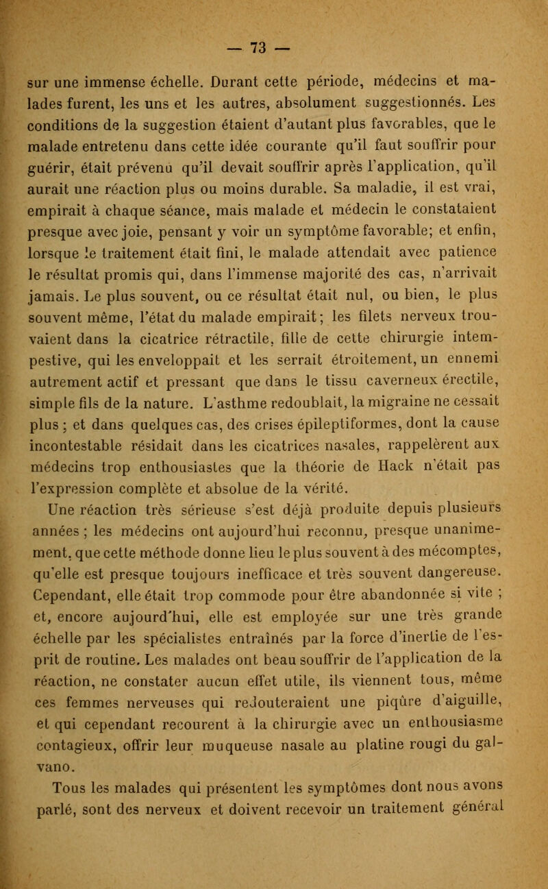 sur une immense échelle. Durant cette période, médecins et ma- lades furent, les uns et les autres, absolument suggestionnés. Les conditions de la suggestion étaient d'autant plus favorables, que le malade entretenu dans cette idée courante qu'il faut souffrir pour guérir, était prévenu qu'il devait souffrir après l'application, qu'il aurait une réaction plus ou moins durable. Sa maladie, il est vrai, empirait à chaque séance, mais malade et médecin le constataient presque avec joie, pensant y voir un symptôme favorable; et enfin, lorsque le traitement était fini, le malade attendait avec patience le résultat promis qui, dans l'immense majorité des cas, n'arrivait jamais. Le plus souvent, ou ce résultat était nul, ou bien, le plus souvent même, l'état du malade empirait; les filets nerveux trou- vaient dans la cicatrice rétractile. fille de cette chirurgie intem- pestive, qui les enveloppait et les serrait étroitement, un ennemi autrement actif et pressant que dans le tissu caverneux érectile, simple fils de la nature. L'asthme redoublait, la migraine ne cessait plus ; et dans quelques cas, des crises épileptiformes, dont la cause incontestable résidait dans les cicatrices nasales, rappelèrent aux médecins trop enthousiastes que la théorie de Hack n'était pas l'expression complète et absolue de la vérité. Une réaction très sérieuse s'est déjà produite depuis plusieurs années ; les médecins ont aujourd'hui reconnu, presque unanime- ment, que cette méthode donne lieu le plus souvent à des mécomptes, qu'elle est presque toujours inefficace et très souvent dangereuse. Cependant, elle était trop commode pour être abandonnée si vite ; et, encore aujourd'hui, elle est employée sur une très grande échelle par les spécialistes entraînés par la force d'inertie de l'es- prit de routine. Les malades ont beau souffrir de l'application de la réaction, ne constater aucun effet utile, ils viennent tous, même ces femmes nerveuses qui redouteraient une piqûre d'aiguille, et qui cependant recourent à la chirurgie avec un enthousiasme contagieux, offrir leur muqueuse nasale au platine rougi du gal- vano. Tous les malades qui présentent les symptômes dont nous avons parlé, sont des nerveux et doivent recevoir un traitement général