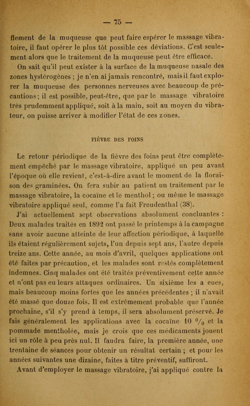 flement de la muqueuse que peut faire espérer le massage vibra- toire, il faut opérer le plus tôt possible ces déviations. C'est seule- ment alors que le traitement de la muqueuse peut être efficace. On sait qu'il peut exister à la surface de la muqueuse nasale des zones hystérogènes ; je n'en ai jamais rencontré, mais il faut explo- rer la muqueuse des personnes nerveuses avec beaucoup de pré- cautions; il est possible, peut-être, que par le massage vibratoire très prudemment appliqué, soit à la main, soit au moyen du vibra- teur, on puisse arriver à modifier l'état de ces zones. FIEVRE DES FOINS Le retour périodique de la fièvre des foins peut être complète- ment empêché par le massage vibratoire, appliqué un peu avant l'époque où elle revient, c'est-à-dire avant le moment de la florai- son des graminées. On fera subir au patient un traitement par le massage vibratoire, la cocaïne et le menthol; ou même le massage vibratoire appliqué seul, comme l'a fait Freudenthal (38). J'ai actuellement sept observations absolument concluantes : Deux malades traités en 1892 ont passé le printemps à la campagne sans avoir aucune atteinte de leur affection périodique, à laquelle ils étaient régulièrement sujets, l'un depuis sept ans, l'autre depuis treize ans. Cette année, au mois d'avril, quelques applications ont été faites par précaution, et les malades sont restés complètement indemnes. Cinq malades ont été traités préventivement cette année et n'ont pas eu leurs attaques ordinaires. Un sixième les a eues, mais beaucoup moins fortes que les années précédentes ; il n'avait été massé que douze fois. Il est extrêmement probable que l'année prochaine, s'il s'y prend à temps, il sera absolument préservé. Je fais généralement les applications avec la cocaïne 10 °/o et 'a pommade mentholée, mais je crois que ces médicaments jouent ici un rôle à peu près nul. Il faudra faire, la première année, une trentaine de séances pour obtenir un résultat certain ; et pour les années suivantes une dizaine, faites à titre préventif, suffiront. Avant d'employer le massage vibratoire, j'ai appliqué contre la