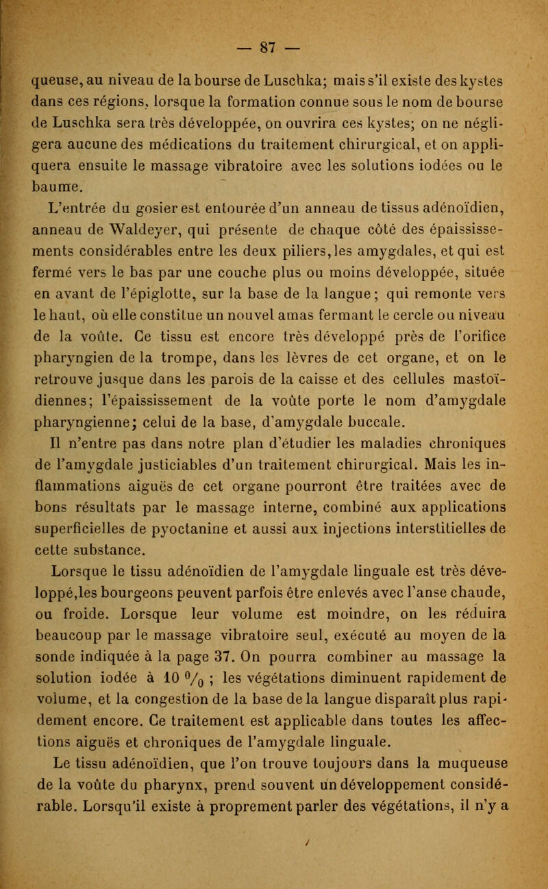 queuse, au niveau de la bourse de Luschka; mais s'il existe des kystes dans ces régions, lorsque la formation connue sous le nom débourse de Luschka sera très développée, on ouvrira ces kystes; on ne négli- gera aucune des médications du traitement chirurgical, et on appli- quera ensuite le massage vibratoire avec les solutions iodées ou le baume. L'entrée du gosier est entourée d'un anneau de tissus adénoïdien, anneau de Waldeyer, qui présente de chaque côté des épaississe- ments considérables entre les deux piliers, les amygdales, et qui est fermé vers le bas par une couche plus ou moins développée, située en avant de l'épiglotte, sur la base de la langue; qui remonte vers le haut, où elle constitue un nouvel amas fermant le cercle ou niveau de la voûte. Ce tissu est encore très développé près de l'orifice pharyngien de la trompe, dans les lèvres de cet organe, et on le retrouve jusque dans les parois de la caisse et des cellules mastoï- diennes; l'épaississement de la voûte porte le nom d'amygdale pharyngienne; celui de la base, d'amygdale buccale. Il n'entre pas dans notre plan d'étudier les maladies chroniques de l'amygdale justiciables d'un traitement chirurgical. Mais les in- flammations aiguës de cet organe pourront être traitées avec de bons résultats par le massage interne, combiné aux applications superficielles de pyoctanine et aussi aux injections interstitielles de cette substance. Lorsque le tissu adénoïdien de l'amygdale linguale est très déve- loppé,les bourgeons peuvent parfois être enlevés avec l'anse chaude, ou froide. Lorsque leur volume est moindre, on les réduira beaucoup par le massage vibratoire seul, exécuté au moyen de la sonde indiquée à la page 37. On pourra combiner au massage la solution iodée à 10 °/o > ^es végétations diminuent rapidement de volume, et la congestion de la base delà langue disparaît plus rapi' dément encore. Ce traitement est applicable dans toutes les affec- tions aiguës et chroniques de l'amygdale linguale. Le tissu adénoïdien, que l'on trouve toujours dans la muqueuse de la voûte du pharynx, prend souvent un développement considé- rable. Lorsqu'il existe à proprement parler des végétations, il n'y a