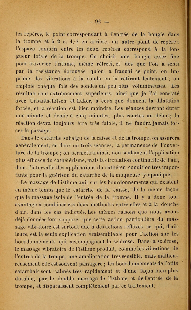 les repères, le point correspondant à l'entrée de la bougie dans la trompe et à 2 c. 1/2 en arrière, un autre point de repère ; l'espace compris entre les deux repères correspond à la lon- gueur totale de la trompe. On choisit une bougie assez fine pour traverser l'isthme, même rétréci, et dès que l'on a senti par la résistance éprouvée qu'on a franchi ce point, on im- prime les vibrations à la sonde en la retirant lentement ; on emploie chaque fois des sondes un peu plus volumineuses. Les résultats sont extrêmement supérieurs, ainsi que je l'ai constaté avec Urbantschitsch et Laker, à ceux que donnent la dilatation forcée, et la réaction est bien moindre. Les séances devront durer une minute et demie à cinq minutes, plus courtes au début; la réaction devra toujours être très faible, il ne faudra jamais for- cer le passage. Dans le catarrhe subaigu de la caisse et de la trompe, on assurera généralement, en deux ou trois séances, la permanence de l'ouver- ture de la trompe ; on permettra, ainsi, non seulement l'application plus efficace du cafhétérisme, mais la circulation continuelle de l'air, dans l'intervalle des applications du cathéter, condition très impor- tante pour la guérison du catarrhe de la muqueuse tympanique. Le massage de l'isthme agit sur les bourdonnements qui existent en même temps que le catarrhe de la caisse, de la même façon que le massage isolé de l'entrée de la trompe. Il y a donc tout avantage à combiner ces deux méthodes entre elles et à la douche d'air, dans les cas indiqués. Les mêmes raisons que nous avons déjà données font supposer que cette action particulière du mas- sage vibratoire est surtout due à des actions réflexes, ce qui, d'ail- leurs, est la seule explication vraisemblable pour l'action sur les bourdonnements qui accompagnent la sclérose. Dans la sclérose, le massage vibratoire de l'isthme produit, comme les vibrations de l'entrée de la troupe, une amélioration très sensible, mais malheu- reusement elle est souvent passagère ; les bourdonnements de l'otite catarrhale sont calmés très rapidement et d'une façon bien plus durable, par le double massage de l'isthme, et de l'entrée delà trompe, et disparaissent complètement par ce traitement.