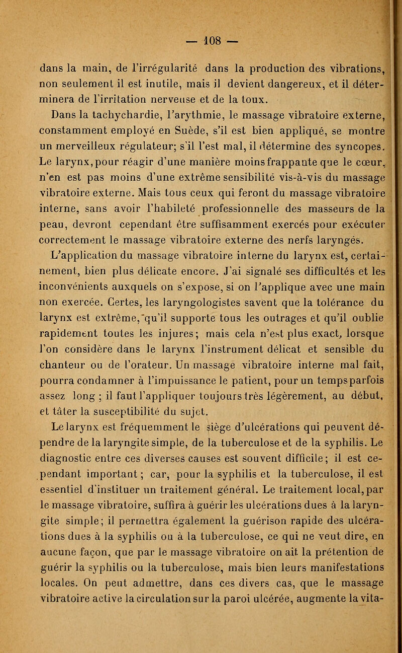 dans la main, de l'irrégularité dans la production des vibrations, non seulement il est inutile, mais il devient dangereux, et il déter- minera de l'irritation nerveuse et de la toux. Dans la tachychardie, l'arythmie, le massage vibratoire externe, constamment employé en Suède, s'il est bien appliqué, se montre un merveilleux régulateur; s'il l'est mal, il détermine des syncopes. Le larynx,pour réagir d'une manière moinsfrappaute que le cœur, n'en est pas moins d'une extrême sensibilité vis-à-vis du massage vibratoire externe. Mais tous ceux qui feront du massage vibratoire interne, sans avoir l'habileté professionnelle des masseurs de la peau, devront cependant être suffisamment exercés pour exécuter correctement le massage vibratoire externe des nerfs laryngés. L'application du massage vibratoire interne du larynx est, certai- nement, bien plus délicate encore. J'ai signalé ses difficultés et les inconvénients auxquels on s'expose, si on l'applique avec une main non exercée. Certes, les laryngologistes savent que la tolérance du larynx est extrême,qu'il supporte tous les outrages et qu'il oublie rapidement toutes les injures; mais cela n'est plus exact, lorsque l'on considère dans le larynx l'instrument délicat et sensible du chanteur ou de l'orateur. Un massage vibratoire interne mal fait, pourra condamner à l'impuissance le patient, pour un temps parfois assez long ; il faut l'appliquer toujours très légèrement, au début, et tâter la susceptibilité du sujet. Le larynx est fréquemment le siège d'ulcérations qui peuvent dé- pendre de la laryngite simple, de la tuberculose et de la syphilis. Le diagnostic entre ces diverses causes est souvent difficile; il est ce- pendant important ; car, pour la syphilis et la tuberculose, il est essentiel d'instituer un traitement général. Le traitement local,par le massage vibratoire, suffira à guérir les ulcérations dues à la laryn- gite simple; il permettra également la guérison rapide des ulcéra- tions dues à la syphilis ou à la tuberculose, ce qui ne veut dire, en aucune façon, que par le massage vibratoire on ait la prétention de guérir la sj^philis ou la tuberculose, mais bien leurs manifestations locales. On peut admettre, dans ces divers cas, que le massage vibratoire active la circulation sur la paroi ulcérée, augmente lavita-