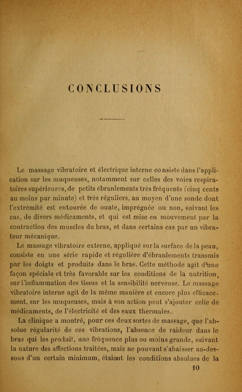 CONCLUSIONS Le massage vibratoire et électrique interne consiste dans l'appli- cation sur les muqueuses, notamment sur celles des voies respira- toires supérieures, de petits ébranlements très fréquents (cinq cents au moins par minute) et très réguliers, au moyen d'une sonde dont l'extrémité est entourée de ouate, imprégnée ou non, suivant les cas, de divers médicaments, et qui est mise en mouvement par la contraction des muscles du bras, et dans certains cas par un vibra- teur mécanique. Le massage vibratoire externe, appliqué sur la surface de la peau, consiste en une série rapide et régulière d'ébranlements transmis par les doigts et produits dans le bras. Cette méthode agit dune façon spéciale et très favorable sur les conditions de la nutrition sur l'inflammation des tissus et la sensibilité nerveuse. Le massage vibratoire interne agit de la même manière et encore plus efficace- ment, sur les muqueuses, mais à son action peut s'ajouter celle de médicaments, de l'électricité et des eaux thermales. La clinique a montré, pour ces deux sortes de massage, que l'ab- solue régularité de ces vibrations, l'absence de raideur dans le bras qui les produit, une fréquence plus ou moins grande, suivant la nature des affections traitées, mais ne pouvant s'abaisser au-des- sous d'un certain minimum, étaient les conditions absolues de la dû