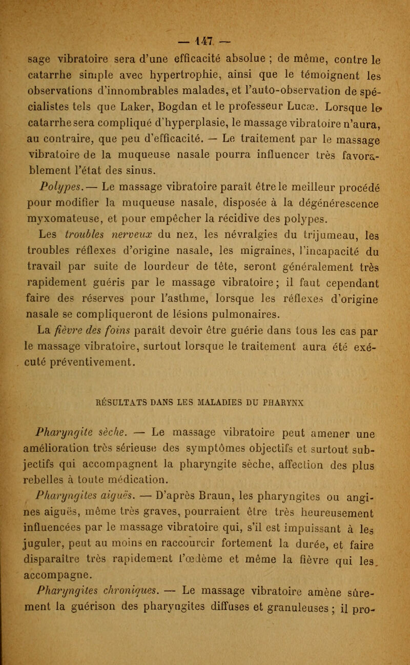 sage vibratoire sera d'une efficacité absolue ; de même, contre le catarrhe simple avec hypertrophie, ainsi que le témoignent les observations d'innombrables malades, et l'auto-observation de spé- cialistes tels que Laker, Bogdan et le professeur Lucœ. Lorsque le» catarrhesera compliqué d'hyperplasie, le massage vibratoire n'aura, au contraire, que peu d'efficacité. — Le traitement par le massage vibratoire de la muqueuse nasale pourra influencer très favora- blement l'état des sinus. Polypes.— Le massage vibratoire paraît être le meilleur procédé pour modifier la muqueuse nasale, disposée à la dégénérescence myxomateuse, et pour empêcher la récidive des polypes. Les troubles nerveux du nez, les névralgies du trijumeau, les troubles réflexes d'origine nasale, les migraines, l'incapacité du travail par suite de lourdeur de tête, seront généralement très rapidement guéris par le massage vibratoire ; il faut cependant faire des réserves pour l'asthme, lorsque les réflexes d'origine nasale se compliqueront de lésions pulmonaires. La fièvre des foins paraît devoir être guérie dans tous les cas par le massage vibratoire, surtout lorsque le traitement aura été exé- cuté préventivement. RÉSULTATS DANS LES MALADIES DU PHARYNX Pharyngite sèche. — Le massage vibratoire peut amener une amélioration très sérieuse des symptômes objectifs et surtout sub- jectifs qui accompagnent la pharyngite sèche, affection des plus rebelles à toute médication. Pharyngites aiguës. — D'après Braun, les pharyngites ou angi- nes aiguës, même très graves, pourraient être très heureusement influencées par le massage vibratoire qui, s'il est impuissant à les juguler, peut au moins en raccourcir fortement la durée, et faire disparaître très rapidement i'œième et même la fièvre qui les accompagne. Pharyngites chroniques. — Le massage vibratoire amène sûre- ment la guérison des pharyngites diffuses et granuleuses ; il pro-