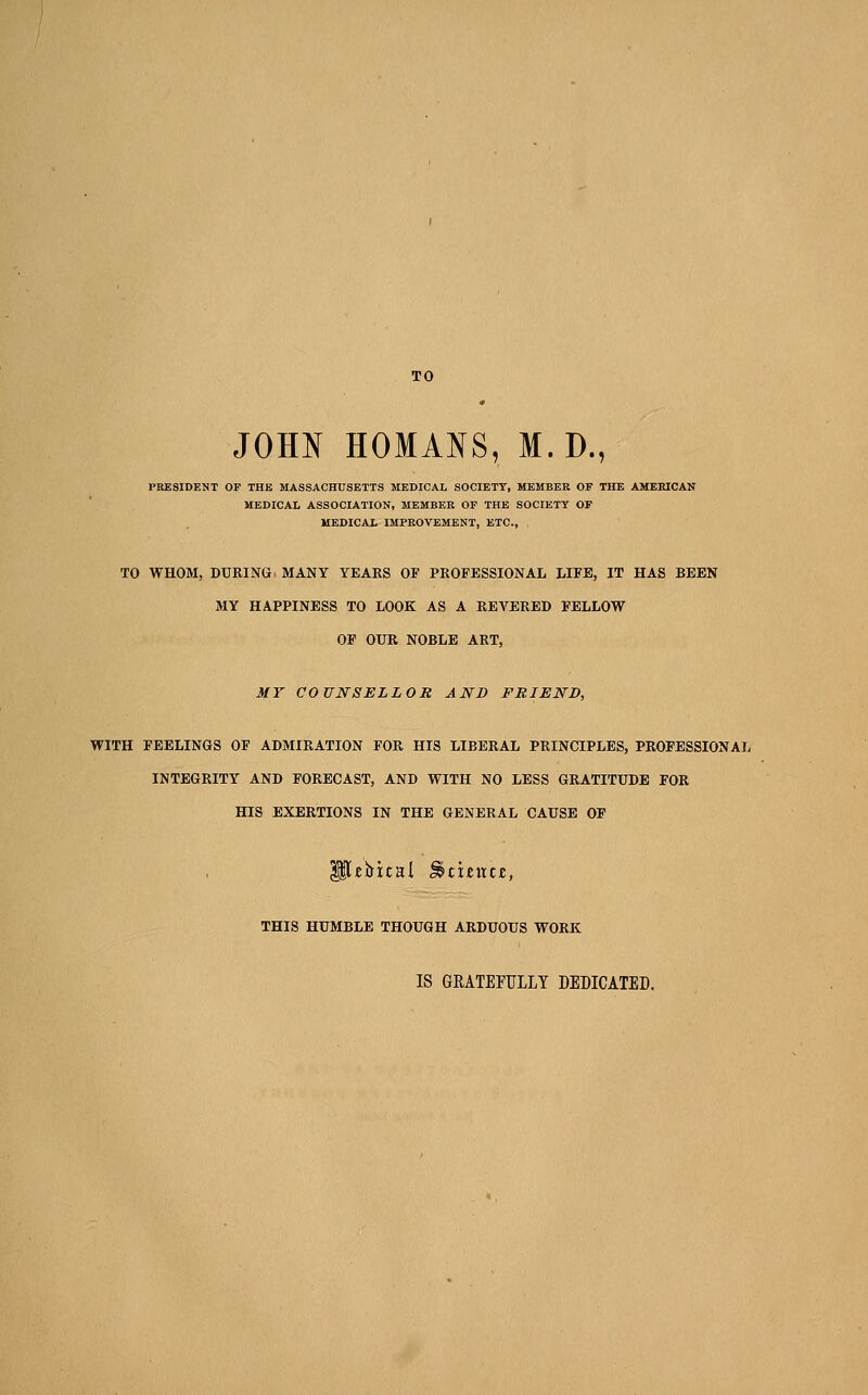 TO JOHN HOMANS, M.D., PRESIDENT OF THB MASSACHUSETTS MEDICAL SOCIETY, MEMBER OF THE AMERICAN MEDICAL ASSOCIATION, MEMBER OF THE SOCIETY OF MEDICAL IMPROVEMENT, ETC., TO WHOM, DURING. MANY YEARS OF PROFESSIONAL LIFE, IT HAS BEEN MY HAPPINESS TO LOOK AS A REVERED FELLOW OF OUR NOBLE ART, MY COUNSELLOR AND FRIEND, WITH FEELINGS OF ADMIRATION FOR HIS LIBERAL PRINCIPLES, PROFESSIONAL INTEGRITY AND FORECAST, AND WITH NO LESS GRATITUDE FOR HIS EXERTIONS IN THE GENERAL CAUSE OF THIS HUMBLE THOUGH ARDUOUS WORK IS GRATEFULLY DEDICATED.