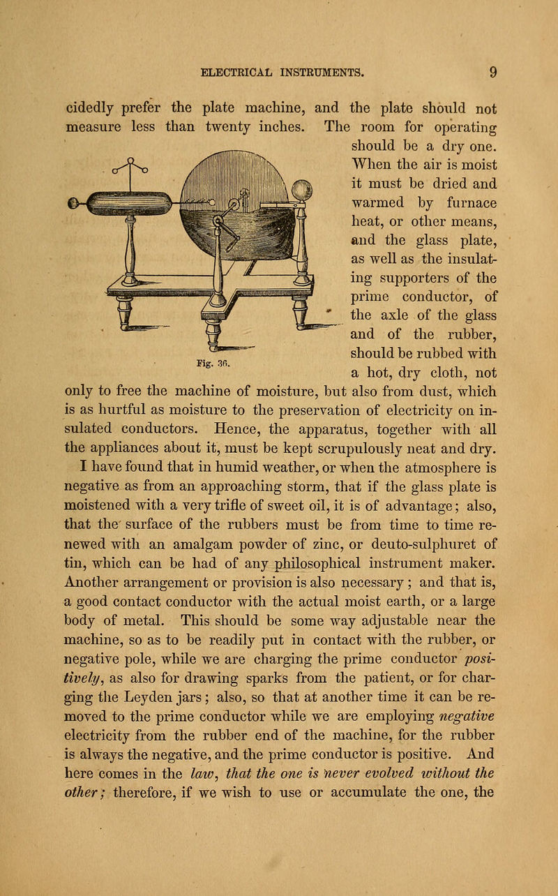 Fig. 36. cidedly prefer the plate machine, and the plate should not measure less than twenty inches. The room for operating should be a dry one. o-'l^ Jliilililillliiili^ When the air is moist it must be dried and warmed by furnace heat, or other means, and the glass plate, as well as the insulat- ing supporters of the prime conductor, of the axle of the glass and of the rubber, should be rubbed with a hot, dry cloth, not only to free the machine of moisture, but also from dust, which is as hurtful as moisture to the preservation of electricity on in- sulated conductors. Hence, the apparatus, together with all the appliances about it, must be kept scrupulously neat and dry. I have found that in humid weather, or when the atmosphere is negative as from an approaching storm, that if the glass plate is moistened with a very trifle of sweet oil, it is of advantage; also, that the surface of the rubbers must be from time to time re- newed with an amalgam powder of zinc, or deuto-sulphiiret of tin, which can be had of any philosophical instrument maker. Another arrangement or provision is also necessary; and that is, a good contact conductor with the actual moist earth, or a large body of metal. This should be some way adjustable near the machine, so as to be readily put in contact with the rubber, or negative pole, while we are charging the prime conductor posi- tively, as also for drawing sparks from the patient, or for char- ging the Leyden jars; also, so that at another time it can be re- moved to the prime conductor while we are employing negative electricity from the rubber end of the machine, for the rubber is always the negative, and the prime conductor is positive. And here comes in the law, that the one is 'never evolved without the other; therefore, if we wish to use or accumulate the one, the