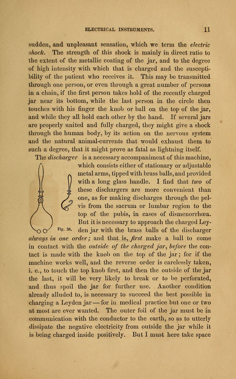 sudden, and unpleasant sensation, which we term the electric shock. The strength of this shock is mainly in direct ratio to the extent of the metallic coating of the jar, and to the degree of high intensity with which that is charged and the suscepti- bility of the patient who receives it. This may be transmitted through one person, or even through a great number of persons in a chain, if the first person takes hold of the recently charged jar near its bottom, while the last person in the circle then touches with his finger the knob or ball on the top of the jar, and while they all hold each other by the hand. If several jars are properly united and fully charged, they might give a shock through the human body, by its action on the nervous system and the natural animal-currents that would exhaust them to such a degree, that it might prove as fatal as lightning itself. The discharger is a necessary accompaniment of this machine, which consists either of stationary or adjustable metal arms, tipped with brass balls, and provided with a long glass handle. I find that two of these dischargers are more convenient than one, as for making discharges through the pel- vis from the sacrum or lumbar region to the top of the pubis, in cases of dismenorrhoea. But it is necessary to approach the charged Ley- Fig. 38. ^gn jar with the brass balls of the discharger always in one order; and that, is, Jlrst make a ball to come in contact with the outside of the charged jar, before the con- tact is made with the knob on the top of the jar; for if the machine works well, and the reverse order is carelessly taken, i. e., to touch the top knob first, and then the outside of the jar the last, it will be very likely to break or to be perforated, and thus spoil the jar for further use. Another condition already alluded to, is necessary to succeed the best possible in charging a Leyden jar — for in medical practice but one or two at most are ever wanted. The outer foil of the jar must be in communication with the conductor to the earth, so as to utterly dissipate the negative electricity from outside the jar while it is being charged inside positively. But I must here take space