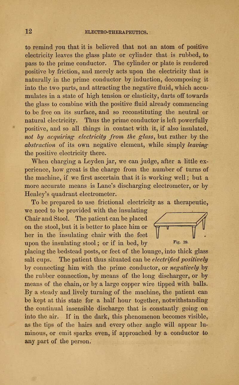 to remind you that it is believed that not an atom of positive electricity leaves the glass plate or cylinder that is rubbed, to pass to the prime conductor. The cylinder or plate is rendered positive by friction, and merely acts upon the electricity that is naturally in the prime conductor by induction, decomposing it into the two parts, and attracting the negative fluid, which accu- mulates in a state of high tension or elasticity, darts off towards the glass to combine with the positive fluid already commencing to be free on its surface, and so reconstituting the neutral or natural electricity. Thus the prime conductor is left powerfully positive, and so all things in contact with it, if also insulated, not by acquiring electricity from the glass, but rather by the abstraction of its own negative element, while simply leaving the positive electricity there. When charging a Leyden jar, we can judge, after a little ex- perience, how great is the charge from the number of turns of the machine, if we first ascertain that it is working well; but a more accurate means is Lane's discharging electrometer, or by Henley's quadrant electrometer. To be prepared to use frictional electricity as a therapeutic, we need to be provided with the insulating Chair and Stool. The patient can be placed on the stool, but it is better to place him or yt—u FT her in the insulating chair with the feet y [J upon the insulating stool; or if in bed, by ^'s- 39- placing the bedstead posts, or feet of the lounge, into thick glass salt cups. The patient thus situated can be electrified positively by connecting him with the prime conductor, or negatively by the rubber connection, by means of the long discharger, or by means of the chain, or by a large copper wire tipped with balls. By a steady and lively turning of the machine, the patient can be kept at this state for a half hour together, notwithstanding the continual insensible discharge that is constantly going on into the air. If in the dark, this phenomenon becomes visible, as the tips of the hairs and every other angle will appear lu- minous, or emit sparks even, if approached by a conductor to any part of the person.