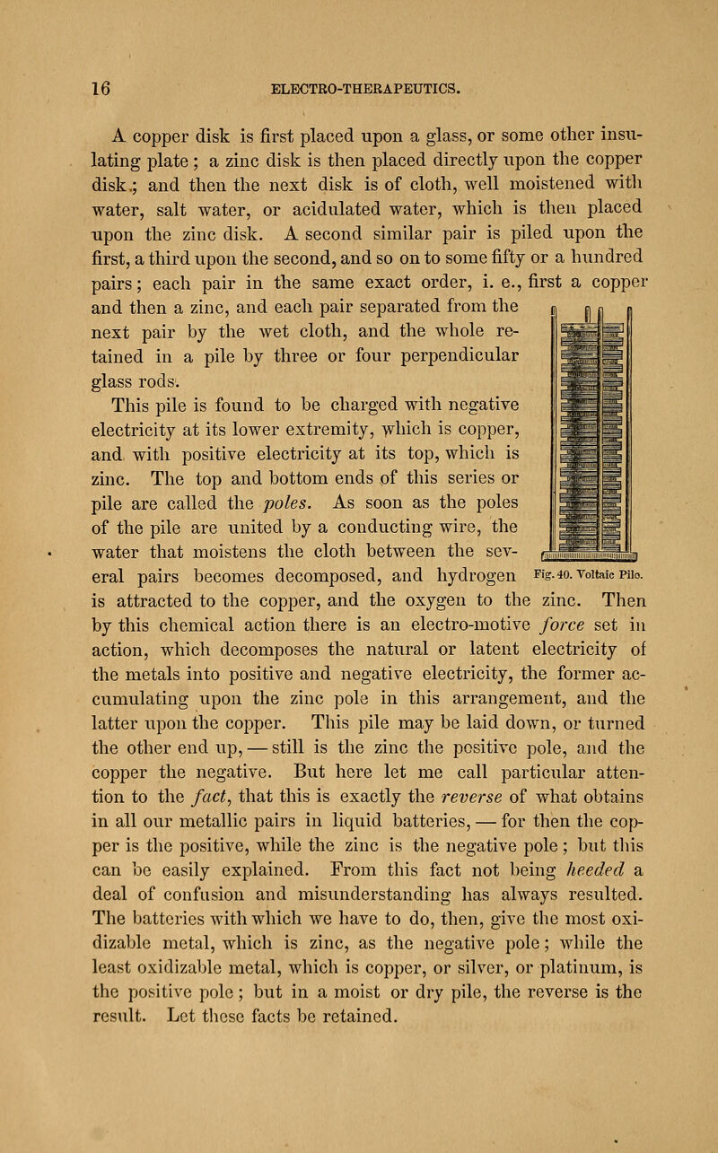 ^:;^ ^giT— L'HVJ A copper disk is first placed upon a glass, or some other insu- lating plate ; a zinc disk is then placed directly upon the copper disk.; and then the next disk is of cloth, well moistened with water, salt water, or acidulated water, which is then placed upon the zinc disk. A second similar pair is piled upon the first, a third upon the second, and so on to some fifty or a hundred pairs; each pair in the same exact order, i. e., first a copper and then a zinc, and each pair separated from the next pair by the wet cloth, and the whole re- tained in a pile by three or four perpendicular glass rods. This pile is found to be charged with negative electricity at its lower extremity, ^vliich is copper, and with positive electricity at its top, which is zinc. The top and bottom ends of this series or pile are called the poles. As soon as the poles of the pile are united by a conducting wire, the water that moistens the cloth between the sev- eral pairs becomes decomposed, and hydrogen Fig-4o.voitaioPiio. is attracted to the copper, and the oxygen to the zinc. Then by this chemical action there is an electro-motive force set in action, which decomposes the natural or latent electricity of the metals into positive and negative electricity, the former ac- cumulating upon the zinc pole in this arrangement, and the latter upon the copper. This pile may be laid down, or turned the other end up, — still is the zinc the positive pole, and the copper the negative. But here let me call particular atten- tion to the fact, that this is exactly the reverse of what obtains in all our metallic pairs in liquid batteries, — for then the cop- per is the positive, while the zinc is the negative pole ; but tliis can be easily explained. From this fact not being heeded a deal of confusion and misunderstanding has always resulted. The batteries with which we have to do, then, give the most oxi- dizable metal, which is zinc, as the negative pole; while the least oxidizable metal, which is copper, or silver, or platinum, is the positive pole; but in a moist or dry pile, the reverse is the result. Let these facts be retained.