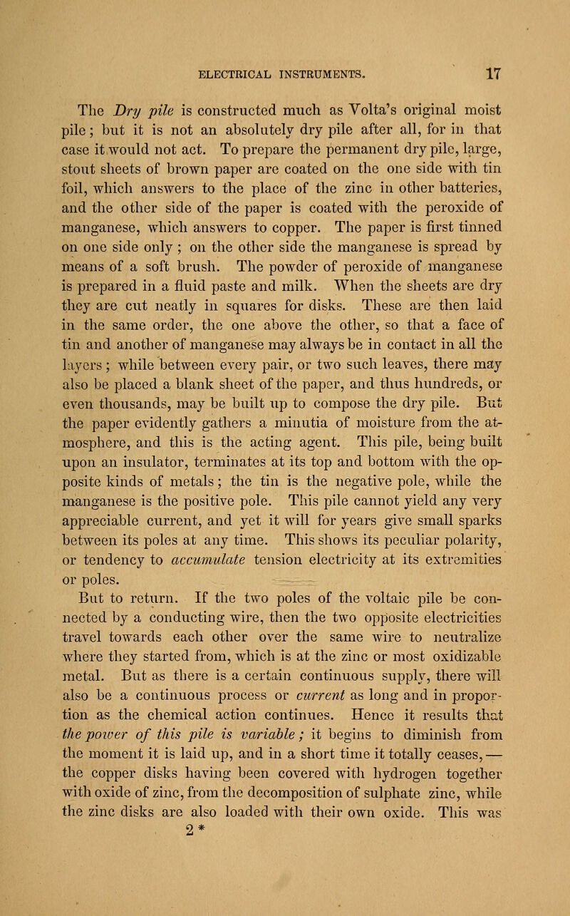 The Dry pile is constructed much as Yolta's original moist pile; but it is not an absolutely dry pile after all, for in that case it.would not act. To prepare the permanent dry pile, large, stout sheets of brown paper are coated on the one side with tin foil, which answers to the place of the zinc in other batteries, and the other side of the paper is coated with the peroxide of manganese, which answers to copper. The paper is first tinned on one side only ; on the other side the manganese is spread by means of a soft brush. The powder of peroxide of manganese is prepared in a fluid paste and milk. When the sheets are dry they are cut neatly in squares for disks. These are then laid in the same order, the one above the other, so that a face of tin and another of manganese may always be in contact in all the layers ; while between every pair, or two such leaves, there may also be placed a blank sheet of the paper, and thus hundreds, or even thousands, may be built up to compose the dry pile. But the paper evidently gathers a minutia of moisture from the at- mosphere, and this is the acting agent. This pile, being built upon an insulator, terminates at its top and bottom with the op- posite kinds of metals; the tin is the negative pole, while the manganese is the positive pole. This pile cannot yield any very appreciable current, and yet it will for years give small sparks between its poles at any time. This shows its peculiar polarity, or tendency to accumulate tension electricity at its extremities or poles. But to return. If the two poles of the voltaic pile be con- nected by a conducting wire, then the two opposite electricities travel towards each other over the same wire to neutralize where they started from, which is at the zinc or most oxidizable metal. But as there is a certain continuous supply, there will also be a continuous process or current as long and in propor- tion as the chemical action continues. Hence it results that the poiuer of this pile is variable ; it begins to diminish from the moment it is laid up, and in a short time it totally ceases,— the copper disks having been covered with hydrogen together with oxide of zinc, from the decomposition of sulphate zinc, while the zinc disks are also loaded with their own oxide. This was 2*