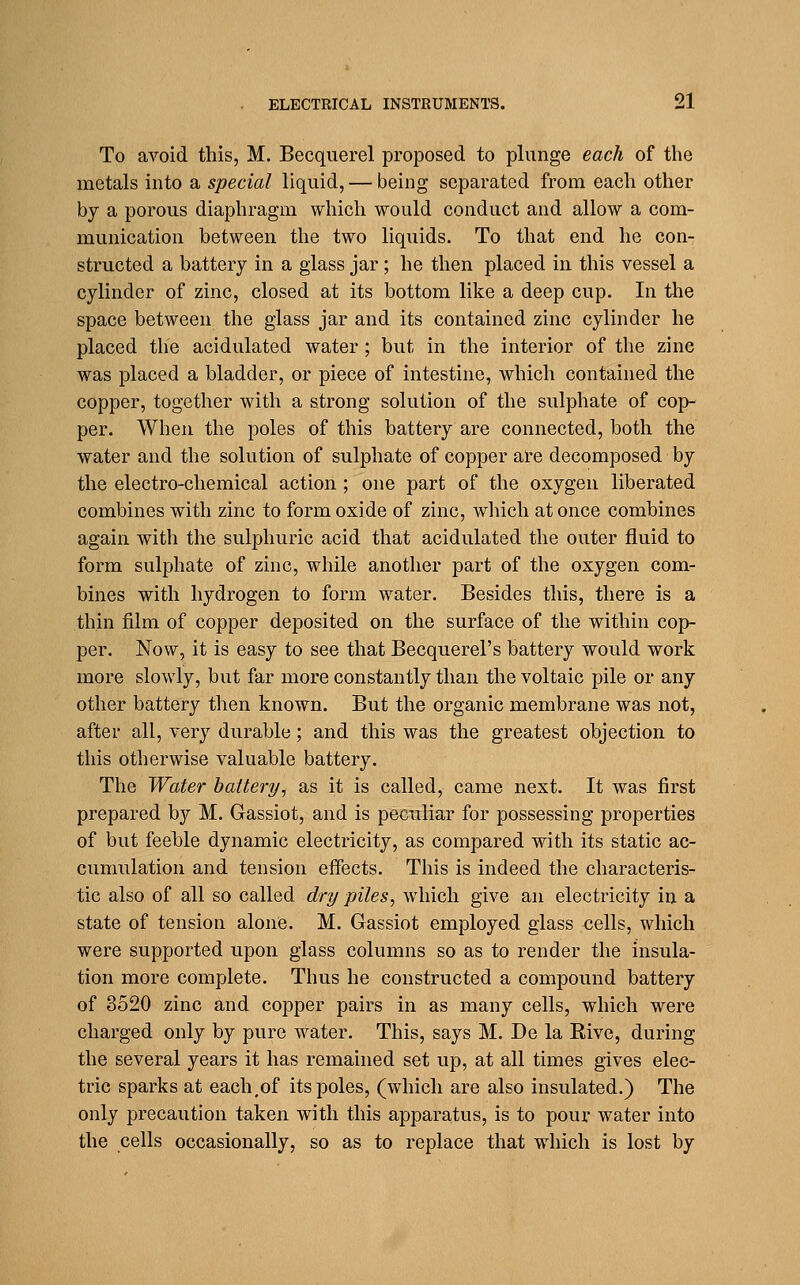 To avoid this, M. Becquerel proposed to plunge each of the metals into a special liquid, — being separated from each other by a porous diaphragm which would conduct and allow a com- munication between the two liquids. To that end he con- structed a battery in a glass jar; he then placed in this vessel a cylinder of zinc, closed at its bottom like a deep cup. In the space between the glass jar and its contained zinc cylinder he placed the acidulated water ; but in the interior of the zinc was placed a bladder, or piece of intestine, which contained the copper, together with a strong solution of the sulphate of cop- per. When the poles of this battery are connected, both the water and the solution of sulphate of copper are decomposed by the electro-chemical action ; one part of the oxygen liberated combines with zinc to form oxide of zinc, which at once combines again with the sulphuric acid that acidulated the outer fluid to form sulphate of zinc, while another part of the oxygen com- bines with hydrogen to form water. Besides this, there is a thin film of copper deposited on the surface of the within cop- per. Now, it is easy to see that Becquerel's battery would work more slowly, but far more constantly than the voltaic pile or any other battery then known. But the organic membrane was not, after all, very durable; and this was the greatest objection to this otherwise valuable battery. The Water battery, as it is called, came next. It was first prepared by M. Gassiot, and is peculiar for possessing properties of but feeble dynamic electricity, as compared with its static ac- cumulation and tension effects. This is indeed the characteris- tic also of all so called dry piles, which give an electricity in a state of tension alone. M. Gassiot employed glass cells, which were supported upon glass columns so as to render the insula- tion more complete. Thus he constructed a compound battery of 3520 zinc and copper pairs in as many cells, which were charged only by pure water. This, says M. De la Eive, during the several years it has remained set up, at all times gives elec- tric sparks at each,of its poles, (which are also insulated.) The only precaution taken with this apparatus, is to pour water into the cells occasionally, so as to replace that which is lost by