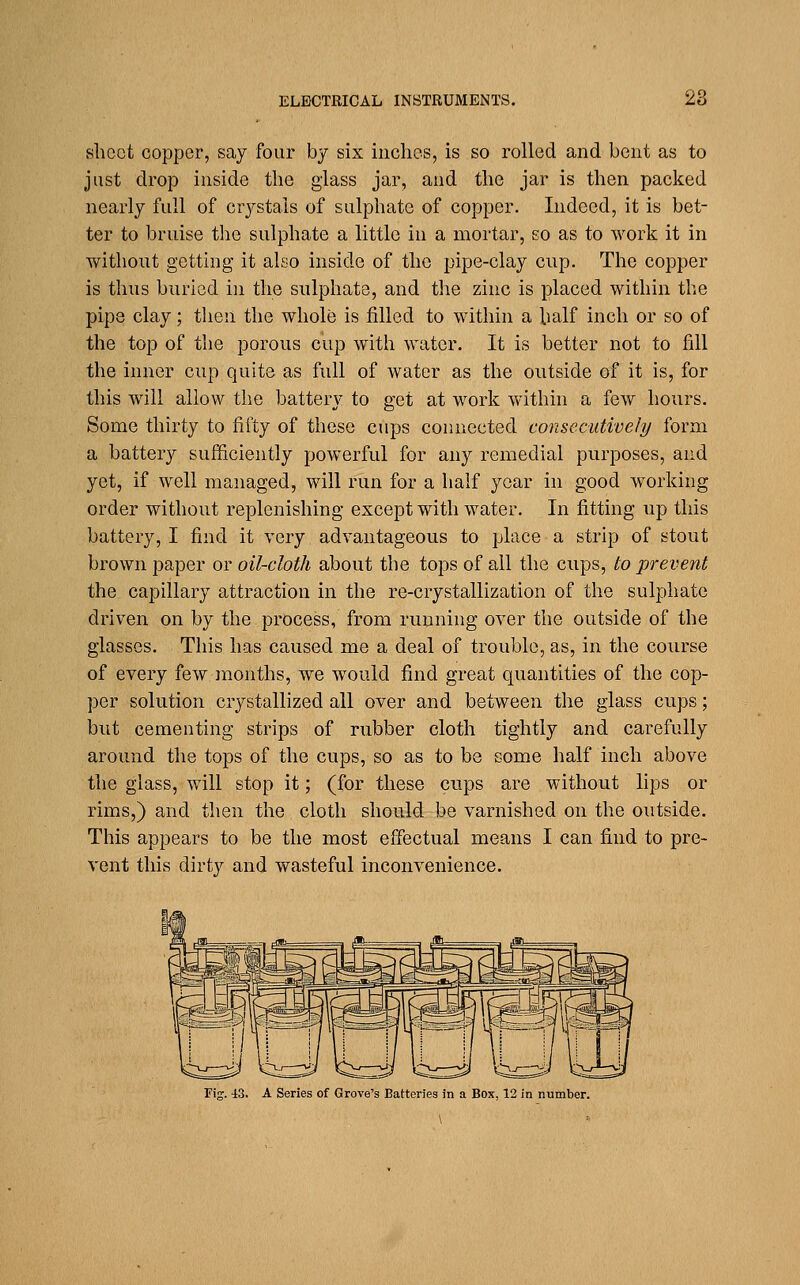 sheet copper, say four by six inches, is so rolled and bent as to just drop inside the glass jar, and the jar is then packed nearly full of crystals of sulphate of copper. Indeed, it is bet- ter to bruise the sulphate a little in a mortar, so as to work it in without getting it also inside of the pipe-clay cup. The copper is thus buried in the sulphate, and the zinc is placed within the pipe clay; then the whole is filled to within a half inch or so of the top of the porous cup with water. It is better not to fill the inner cup quite as full of water as the outside of it is, for this will allow the battery to get at work within a few hours. Some thirty to fifty of these cups connected consecutively form a battery sufficiently powerful for any remedial purposes, and yet, if well managed, will run for a half year in good working order without replenishing except with water. In fitting up this battery, I find it very advantageous to place a strip of stout brown paper or oil-cloth about the tops of all the cups, to prevent the capillary attraction in the re-crystallization of the sulphate driven on by the process, from running over the outside of the glasses. This has caused me a deal of trouble, as, in the course of every few months, we would find great quantities of the cop- per solution crystallized all over and between the glass cups; but cementing strips of rubber cloth tightly and carefully around the tops of the cups, so as to be some half inch above the glass, will stop it; (for these cups are without lips or rims,) and then the cloth should be varnished on the outside. This appears to be the most effectual means I can find to pre- vent this dirty and wasteful inconvenience. Fig. 43. A Series of Grove's Batteries in a Box, 12 in number. \