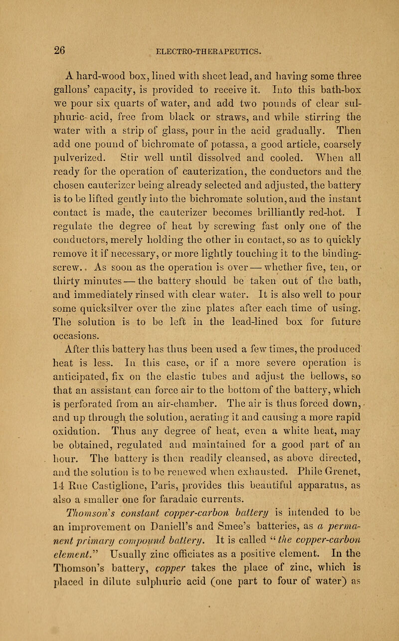 A hard-wood box, lined with sheet lead, and having some three gallons' capacity, is provided to receive it. Into this bath-box we pour six quarts of water, and add two pounds of clear sul- phuric- acid, free from black or straws, and while stirring the water with a strip of glass, pour in the acid gradually. Then add one pound of bichromate of potassa, a good article, coarsely pulverized. Stir well until dissolved and cooled. When all ready for the operation of cauterization, the conductors and the chosen cauterizcr being already selected and adjusted, the battery is to be lifted gently into the bichromate solution, and the instant contact is made, the cauterizer becomes brilliantly red-hot. I regulate the degree of hent by screwing fast only one of the conductors, merely holding the other in contact, so as to quickly remove it if necessary, or more lightly touching it to the binding- screw.. As soon as the operation is over — whether five, ten, or thirty minutes — the battery should be taken out of the bath, and immediately rinsed with clear water. It is also well to pour some quicksilver over the zinc plates after each time of using. The solution is to be left in the lead-lined box for future occasions. After tliis battery has thus been used a few times, the produced heat is less. In this case, or if a more severe operation is anticipated, fix on the elastic tubes and adjust the bellows, so that an assistant can force air to the bottom of the battery, which is perforated from an air-chamber. The air is thus forced down,- and up through the solution, aerating it and causing a more rapid oxidation. Thus any degree of heat, even a white heat, may be obtained, regulated and maintained for a good part of an hour. The battery is then readily cleansed, as above directed, and the solution is to be renewed when exliausted. Pliile Grenet, l-i Rue Castiglionc, Paris, provides this beautiful apparatus, as also a smaller one for faradaic currents. Thomson's constant copper-carbon battery is intended to be an improvement on Daniell's and Smee's batteries, as a perma- nent primary compound battery. It is called ''■the copper-carbon element.'''' Usually zinc officiates as a positive clement. In the Thomson's battery, copper takes the place of zinc, which is placed in dilute sulphuric acid (one part to four of water) as