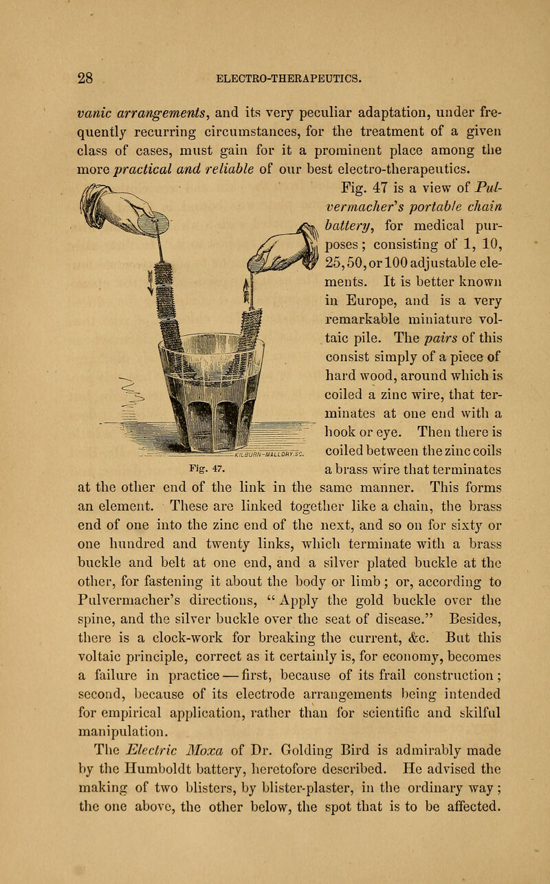 vanic arrangements, and its very peculiar adaptation, under fre- quently recurring circumstances, for the treatment of a given class of cases, must gain for it a prominent place among the more practical and reliable of our best electro-therapeutics. Pig, 47 is a view of Pul- vermacher^s portable chain battery, for medical pur- poses; consisting of 1, 10, 25,50,or 100 adjustable ele- ments. It is better known in Europe, and is a very remarkable miniature vol- taic pile. The pairs of this consist simply of a piece of hard wood, around which is coiled a zinc wire, that ter- minates at one end with a hook or eye. Then there is coiled between the zinc coils a brass wire that terminates This forms KILBURN-MiLLORY.i Fig. 47. at the other end of the link in the same manner an element. These are linked together like a chain, the brass end of one into the zinc end of the next, and so on for sixty or one hundred and twenty links, which terminate with a brass buckle and belt at one end, and a silver plated buckle at the other, for fastening it about the body or limb; or, according to Pulvermacher's directions,  Apply the gold buckle over the spine, and the silver buckle over the seat of disease. Besides, there is a clock-work for breaking the current, &c. But this voltaic principle, correct as it certainly is, for economy, becomes a failure in practice — first, because of its frail construction; second, because of its electrode arrangements being intended for empirical application, rather than for scientific and skilful manipulation. The Electric Moxa of Dr. Golding Bird is admirably made by the Humboldt battery, heretofore described. He advised the making of two blisters, by blister-plaster, in the ordinary way; the one above, the other below, the spot that is to be affected.