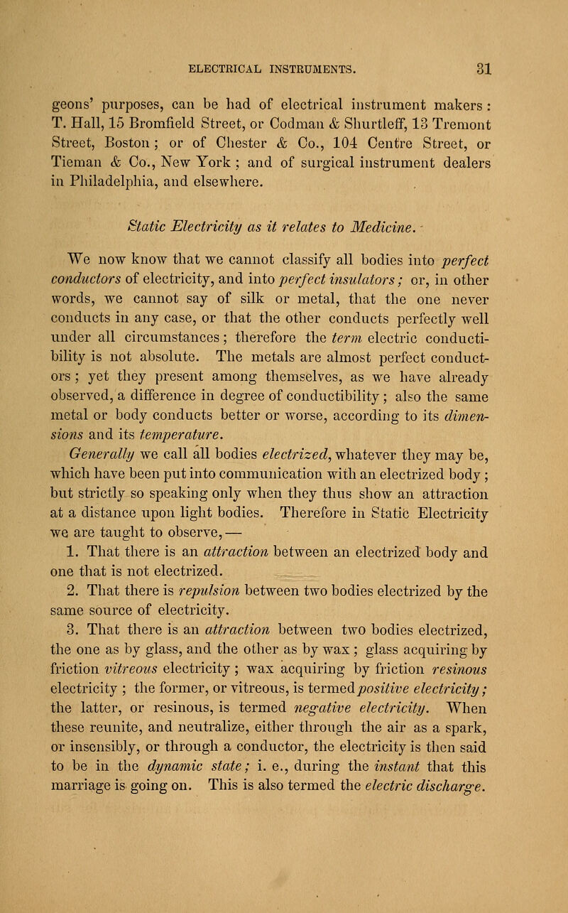 geons' purposes, can be had of electrical instrument makers : T. Hall, 15 Bromfield Street, or Codman & Shurtleff, 13 Tremont Street, Boston ; or of Chester & Co., 104 Centre Street, or Tieman & Co., New York ; and of surgical instrument dealers in Philadelphia, and elsewhere. Static Electricity as it relates to Medicine. - We now know that we cannot classify all bodies into perfect conductors of electricity, and into perfect insulators; or, in other words, we cannot say of silk or metal, that the one never conducts in any case, or that the other conducts perfectly well under all circumstances; therefore the term electric conducti- bility is not absolute. The metals are almost perfect conduct- ors ; yet they present among themselves, as we have already observed, a difference in degree of conductibility; also the same metal or body conducts better or worse, according to its dimen- sions and its temperature. Generally we call all bodies electrized, whatever they may be, which have been put into communication with an electrized body; but strictly so speaking only when they thus show an attraction at a distance upon light bodies. Therefore in Static Electricity we are taught to observe,— 1. That there is an attraction between an electrized body and one that is not electrized. 2. That there is repulsion between two bodies electrized by the same source of electricity. 3. That there is an attraction between two bodies electrized, the one as by glass, and the other as by wax ; glass acquiring by friction vitreous electricity; wax acquiring by friction resinous electricity ; the former, or vitreous, is iQTvaQdipositive electricity; the latter, or resinous, is termed negative electricity. When these reunite, and neutralize, either through the air as a spark, or insensibly, or through a conductor, the electricity is then said to be in the dynamic state; i. e., during the instant that this marriage is going on. This is also termed the electric discharge.