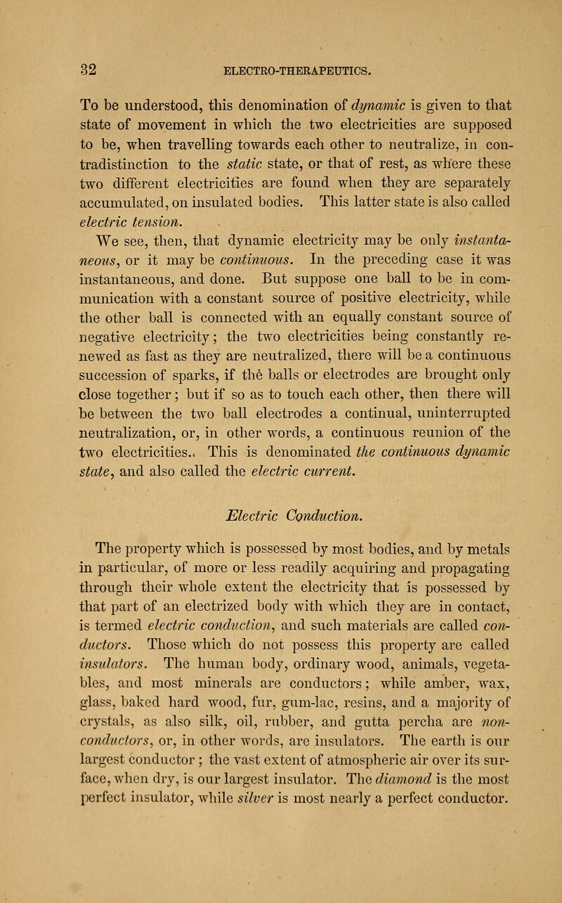 To be understood, this denomiuation of dynamic is given to that state of movement in which the two electricities are supposed to be, when travelling towards each other to neutralize, in con- tradistinction to the static state, or that of rest, as where these two different electricities are found when they are separately accumulated, on insulated bodies. This latter state is also called electric tension. We see, then, that dynamic electricity may be only instanta- neous, or it may be continuous. In the preceding case it was instantaneous, and done. But suppose one ball to be in com- munication with a constant source of positive electricity, while the other ball is connected with an equally constant source of negative electricity; the two electricities being constantly re- newed as fast as they are neutralized, there will be a continuous succession of sparks, if the balls or electrodes are brought only close together; but if so as to touch each other, then there will be between the two ball electrodes a continual, uninterrupted neutralization, or, in other words, a continuous reunion of the two electricities.. This is denominated the continuous dynamic state, and also called the electric current. Electric Conduction. The property which is possessed by most bodies, and by metals in particular, of more or less readily acquiring and propagating through their whole extent the electricity that is possessed by that part of an electrized body with which they are in contact, is termed electric conduction, and such materials are called corv- ductors. Those which do not possess this property are called insulators. The human body, ordinary wood, animals, vegeta- bles, and most minerals are conductors; while amber, wax, glass, baked hard wood, fur, gum-lac, resins, and a majority of crystals, as also silk, oil, rubber, and gutta percha are non- conductors, or, in other words, are insulators. The earth is our largest conductor; the vast extent of atmospheric air over its sur- face, when dry, is our largest insulator. The diamond is the most perfect insulator, while silver is most nearly a perfect conductor.