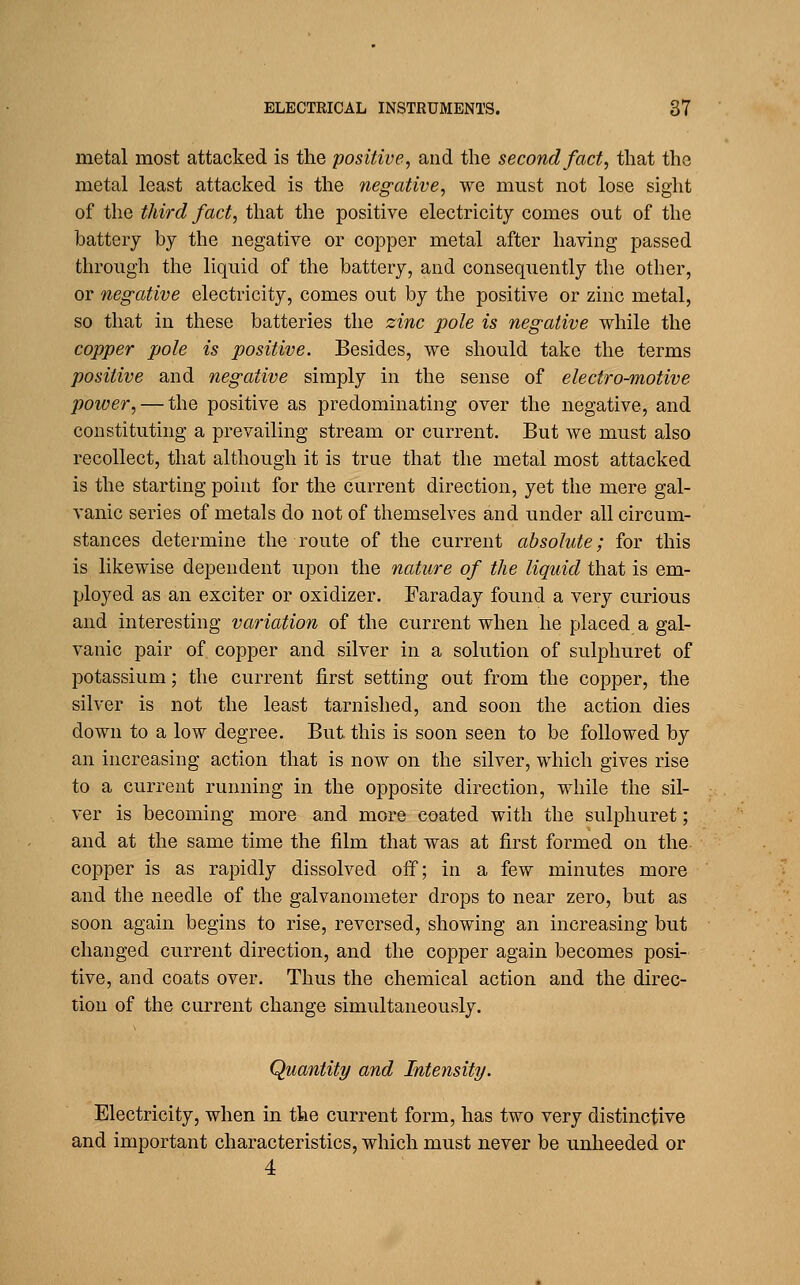 metal most attacked is the positive, and the second fact, that the metal least attacked is the negative, we must not lose sight of the third fact, that the positive electricity comes out of the battery by the negative or copper metal after having passed through the liquid of the battery, and consequently the other, or negative electricity, comes out by the positive or zinc metal, so that in these batteries the zinc pole is negative while the copper pole is positive. Besides, we should take the terms positive and negative simply in the sense of electro-motive power, — the positive as predominating over the negative, and constituting a prevailing stream or current. But we must also recollect, that although it is true that the metal most attacked is the starting point for the current direction, yet the mere gal- vanic series of metals do not of themselves and under all circum- stances determine the route of the current absolute; for this is likewise dependent upon the nature of the liquid that is em- ployed as an exciter or oxidizer. Faraday found a very curious and interesting variation of the current when he placed a gal- vanic pair of copper and silver in a solution of sulphuret of potassium; the current first setting out from the copper, the silver is not the least tarnished, and soon the action dies down to a low degree. But this is soon seen to be followed by an increasing action that is now on the silver, which gives rise to a current running in the opposite direction, while the sil- ver is becoming more and more coated with the sulphuret; and at the same time the film that was at first formed on the copper is as rapidly dissolved oif; in a few minutes more and the needle of the galvanometer drops to near zero, but as soon again begins to rise, reversed, showing an increasing but changed current direction, and the copper again becomes posi- tive, and coats over. Thus the chemical action and the direc- tion of the current change simultaneously. Quantity and Intensity. Electricity, when in the current form, has two very distinctive and important characteristics, which must never be unheeded or 4