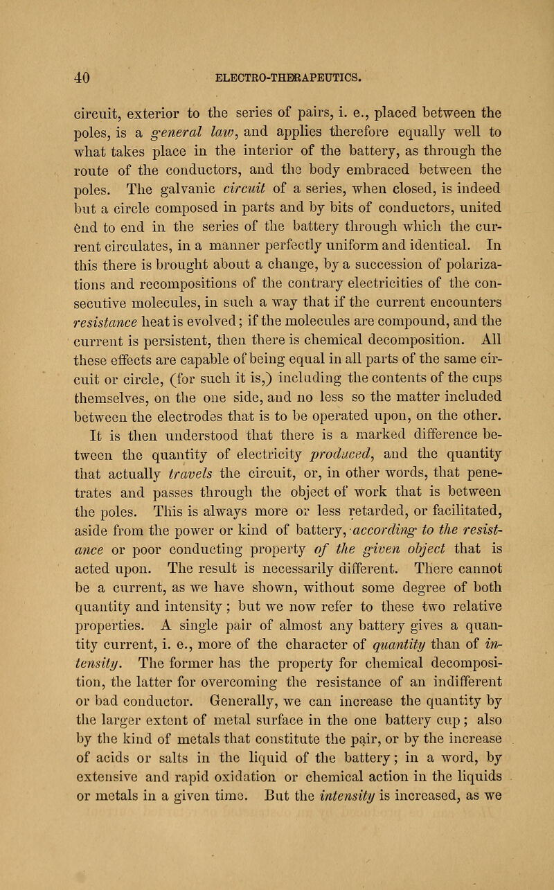 circuit, exterior to the series of pairs, i. e., placed between the poles, is a general law, and applies therefore eqiially well to what takes place in the interior of the battery, as through the route of the conductors, and the body embraced between the poles. The galvanic circuit of a series, when closed, is indeed but a circle composed in parts and by bits of conductors, united 6nd to end in the series of the battery through which the cur- rent circulates, in a manner perfectly uniform and identical. In this there is brought about a change, by a succession of polariza- tions and recompositions of the contrary electricities of the con- secutive molecules, in such a way that if the current encounters resistance heat is evolved; if the molecules are compound, and the current is persistent, then there is chemical decomposition. All these effects are capable of being equal in all parts of the same cir- cuit or circle, (for such it is,) including the contents of the cups themselves, on the one side, and no less so the matter included between the electrodes that is to be operated upon, on the other. It is then understood that there is a marked difference be- tween the quantity of electricity produced, and the quantity that actually travels the circuit, or, in other words, that pene- trates and passes through the object of work that is between the poles. This is always more or less retarded, or facilitated, aside from the power or kind of hoXiQvj,-according to the resist- ance or poor conducting property of the given object that is acted upon. The result is necessarily different. There cannot be a current, as we have shown, without some degree of both quantity and intensity; but we now refer to these two relative properties. A single pair of almost any battery gives a quan- tity current, i. e., more of the character of quantity than of in^- tensity. The former has the property for chemical decomposi- tion, the latter for overcoming the resistance of an indifferent or bad conductor. Generally, we can increase the quantity by the larger extent of metal surface in the one battery cup; also by the kind of metals that constitute the pair, or by the increase of acids or salts in the liquid of the battery; in a word, by extensive and rapid oxidation or chemical action in the liquids or metals in a given time. But the intensity is increased, as we