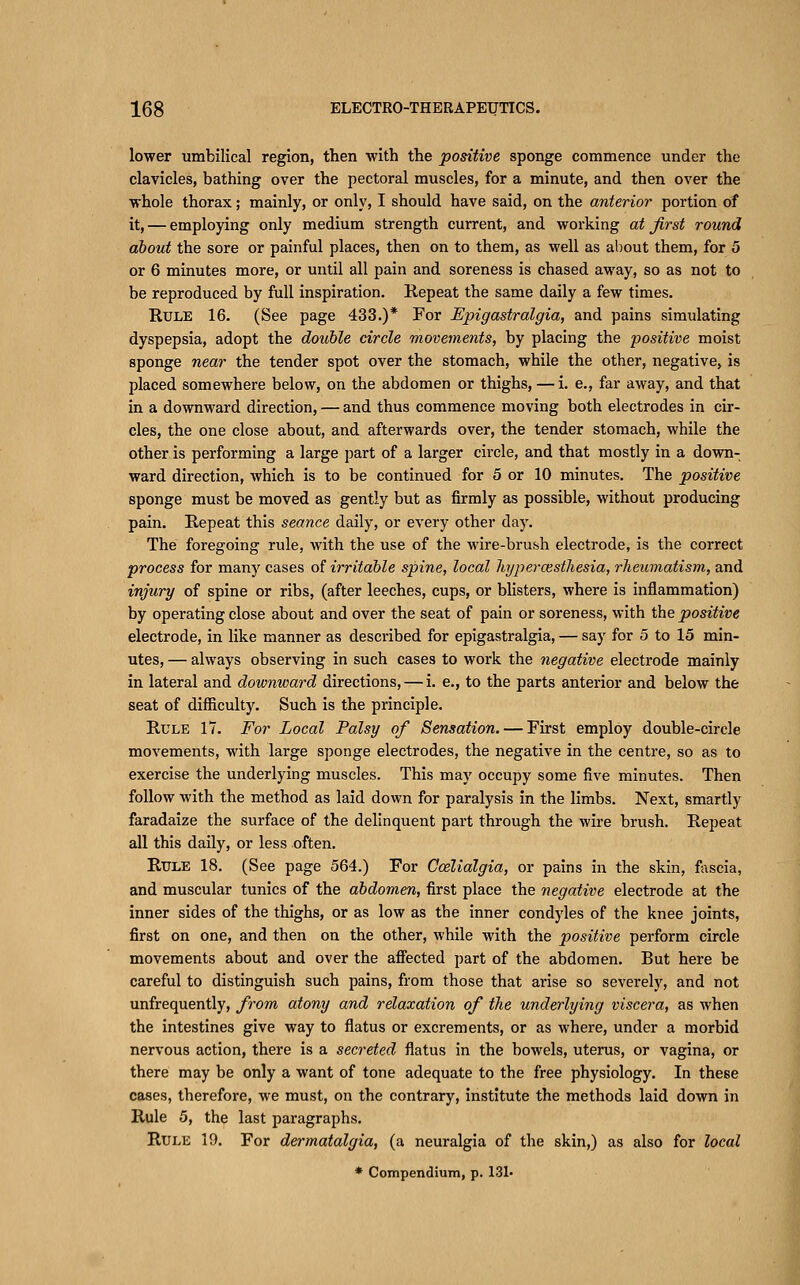 lower umbilical region, then with the positive sponge commence under the clavicles, bathing over the pectoral muscles, for a minute, and then over the whole thorax; mainly, or only, I should have said, on the anterior portion of it, — employing only medium strength current, and working at first round about the sore or painful places, then on to them, as well as about them, for 5 or 6 minutes more, or until all pain and soreness is chased away, so as not to be reproduced by full inspiration. Repeat the same daily a few times. Rule 16. (See page 433.)* For Epigastralgia, and pains simulating dyspepsia, adopt the double circle movements, by placing the positive moist sponge near the tender spot over the stomach, while the other, negative, is placed somewhere below, on the abdomen or thighs, — i. e., far away, and that in a downward direction, — and thus commence moving both electrodes in cir- cles, the one close about, and afterwards over, the tender stomach, while the other is performing a large part of a larger circle, and that mostly in a down- ward direction, which is to be continued for 5 or 10 minutes. The positive sponge must be moved as gently but as firmly as possible, without producing pain. Repeat this seance daily, or every other day. The foregoing rule, with the use of the wire-brush electrode, is the correct process for many cases of irritable spine, local hyperoistliesia, rheumatism, and injury of spine or ribs, (after leeches, cups, or blisters, where is inflammation) by operating close about and over the seat of pain or soreness, with the positive electrode, in like manner as described for epigastralgia, — say for 5 to 15 min- utes, — always observing in such cases to work the negative electrode mainly in lateral and downward directions, — i. e., to the parts anterior and below the seat of difficulty. Such is the principle. Rule 17. For Local Palsy of Sensation. — First employ double-circle movements, with large sponge electrodes, the negative in the centre, so as to exercise the underlying muscles. This may occupy some five minutes. Then follow with the method as laid down for paralysis in the limbs. Next, smartly faradaize the surface of the delinquent part through the wire brush. Repeat all this daily, or less often. Rule 18. (See page 564.) For Ccelialgia, or pains in the skin, fascia, and muscular tunics of the abdomen, first place the negative electrode at the inner sides of the thighs, or as low as the inner condyles of the knee joints, first on one, and then on the other, while with the positive perform circle movements about and over the afiected part of the abdomen. But here be careful to distinguish such pains, from those that arise so severely, and not unfrequently, from atony and relaxation of the underlying viscera, as when the intestines give way to flatus or excrements, or as where, under a morbid nervous action, there is a secreted flatus in the bowels, uterus, or vagina, or there may be only a want of tone adequate to the free physiology. In these cases, therefore, we must, on the contrary, institute the methods laid down in Rule 5, the last paragraphs. Rule 19. For dermatalgia, (a neuralgia of the skin,) as also for local
