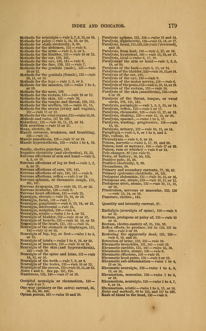 Methods for neuralgia—rwZe 5,7,8,12, or 19. Methods for palsy— rw/e 5, 14, 19, or 20, Methods for static electricity, 9, 98. Methods for the abdomen, ri2—rule 8. Metliods for the arms — rtile 2, 3, or 5. Methods for the bladder, 1S2—rule 10 or 12. Methods for the ear, 128, 141. Methods for the eye, 130, lil —rule 9. Methods for the face, 139, n\—rule 7. Methods for the genitals (male), 133 — rule 10 or 12. Methods for the genitals (female), 133—rule 10, 11, or 12. Methods for the legs — rule 1, 2, or 5. Methods for the muscles, 126 — rules 1 to 4, or 19. Methods for the nose, 129. Methods for the rectum, 13^ —rule 10 or 12. Methods for the skin, 125—rule 19. Methods for the tongue and throat, 129,131. Methods for the urethra, 133 — rules 10, 12. Methods for the uterus (ovary and vagina), n2—rule 11 or 12. Methods for the vital organs,131—ntfes 15,16. Methods and rules, 157 to 169. Midwifery, 1Z2 —rule 10, 11, 12, or 14. Milk secretion — rule 13 or 17. Moxa, electric, 28. Muscle soreness, weakness, and trembling, 126 —rule 13. Muscle ansesthesia, 126—rule 17 or 19. Muscle hypersesthesia, 125 — rules 1 to 4, 19. Needle, electro-puncture, 143. Negative electricity (and electrodes), 12, 35. Nervous affections of arm and hand—rule 2, 4, 5, or 19. Nervous affections of leg or toot —rule 1, 2, 5, or 19. Nervous affections of ears, 128, 141. Nervous affections of eye, 130, 141 — rule 9. Nervous affections, reflex — rule 5 or 19. Nervous aphonia, or rheumatic cough, 131, 161, 167. Nervous dyspepsia, 131—rule 16, 17, or IS. Nervous headache, 130—mle 8. Nervous heart affection, 131—rule 15. Neuralgia, chronic—rule 13, 14, or 19. Neuralgia, facial, 139 — rule 7. Neuralgia, ganglionic—rule 8, 13,14, or 16. Neuralgia, intercostal — rule 15. Neuralgia, occipital, 130—rule 8. Neuralgia, sciatic — rules 1 to 4, or 13. Neuralgia of bladder, 132—rule 10 or 12. Neuralgia of bowels, 132—rule 16, 18, or 19. Neuralgia of the heart, 131, 142 — rule 15. Neuralgia of the stomach or diaphragm, 131, li2—rule 15 or 16. Neuralgia of hip, leg, or foot—rules 1 to 4, or 13. Neuralgia of joints—rules 1 to 4, 19, or 20. Neuralgia of muscles, 126—rule 18 or 19. Neuralgia of the skin (and hypersesthesia), 125—rule 19. Neuralgia of the spine and loins, 121 — rule 14, 12, or 16. Neuralgia of the teeth—rwZe 7, 8, or 9. Neuralgia of the testes, 133—rwte 10 or 12. Neuralgia of the uterus, 132—rule 10,11, or 12. Notes 1 and 2. See pp. 157, 158. Numbness, 125, HO—rule 17 or 19. Occipital neuralgia or rheumatism, 130— rule 8 or 7. One-way (primary or the extra) current, 36, 56, 58, 68, 100. Opium poison, 161—rules 19 and 20. Paralysis agitans, 121,126—rules 13 and 14. Paralysis, diphtheritic, 126—rule 13,14, or 17. Paralysis, facial, 122,139,126 {rule 7 reversed), and 19. Paralysis, from lead, 126 — rule 5, 17, or 19. Paralysis, hysterical, 160 — rule 13,14, or 17, Paralysis, local — rules 6, 17, 19. Paralysis of the arm or hand—rule 2, 3,5, 19, or 20. Paralysis of the back—rule 5, 13, or 14. Paralysis of the bladder, 132—rule 10,13,or 14. Paralysis of the ear, 128. Paralysis of the eye, 130 — rule 9. Paralysis of the motor nerves, 126 — rule 6. Paralysis of the penis,133—rwZe 5,10,14, or 19. Paralysis of the rectum, 133—rule 10. Paralysis of the skin (anaesthesia), 125—rule 6 or 19. Paralysis of the throat, tongue, or vocal cords, 129, 131, 142. Paralysis, paraplegic—rule 1, 2, 5, 13, or 14. Paralysis, reflex, 125—rtile 5 or 17. Paralysis, rheumatic, 126 — rule 13,17, or 19. Paralysis, shaking, 126—rule 13, 14, or 20. Paralysis, spasmo-, — rules 1 to 4, 17. Paralysis, wasting, progressive, 126—rule 13,14. Paralysis, urinary, 132—rule 10, 12, or 14. Paraplegia —rwie 5, 6, or 1 to 4, and 5. Pile, voltaic, 16. Pleurodynia — rule 8, 9, or 14. Poison, narcotic—rules 5, 17,19, and 20. Poison, lead or mercury, 126 —rule 17 or 19. Poison, rum or whiskey—rule 8 or 14. Pole-changer, 82 (see rule 9). Poles, of battery, 16, 56, 135. Positive pole, 16, 56. Positive electricity, 9, 98. Precautions, 90. Primary and secondary currents, 77,18, 42. Primary (galvanic) electricity, 18, 101. Prolapsus abdominis, 132—rule 18,13, or 16. Prolapsus ani, atonic, 133—rwte 10,11, or 12. Prolapsus uteri, atonic, 132—rule 10, 11, 12, oris. Prostration, nervous or muscular, 125, 126 — rule 13, 14, or 19. Puncture, electro-, 143. Quantity and intensity current, 37. Eachalgia (neuralgia of spine), 130—rule 8 or 12. Kectum, prolapsus or palsy of, 133—rule 10 or 14. Rectum, electro-cautery of, 25, 134, 36. Eeflex effects, to produce, 104 to 119, 121 to 12S—rule 5 or 19. Restoring the apparently dead, 125, 126— rule 6, 19, and 20. Retention of urine, 1.32,133 —rule 10. Rheumatic bronchitis, 131,142—rule 15. Rheumatic carditis, 131, 142 — rules 15, 16. Rheumatic iritis, atonic, 130—rule 9. Rheumatic effusions, 126—rule 19. Rheumatic head-patns, 130—rule 8 or 13. Rheumatic sub-inflammation—rules 1 to 4, 13 or 14. Rheumatic neuralgia, 128—rules 1 to 4, 8, 13, or 14. Rheumatism, muscular, 128—rules 1 to 4, or 19. Rheumatism, neuralgic, 125—rates 1 to 4,7, 8, or 14. Rheumatism, sciatic—rules 1 to 4, 13, or 14. Mules and methods, 89 to 156, and 157 to 169. Bush of blood to the head, 130—rule 8.