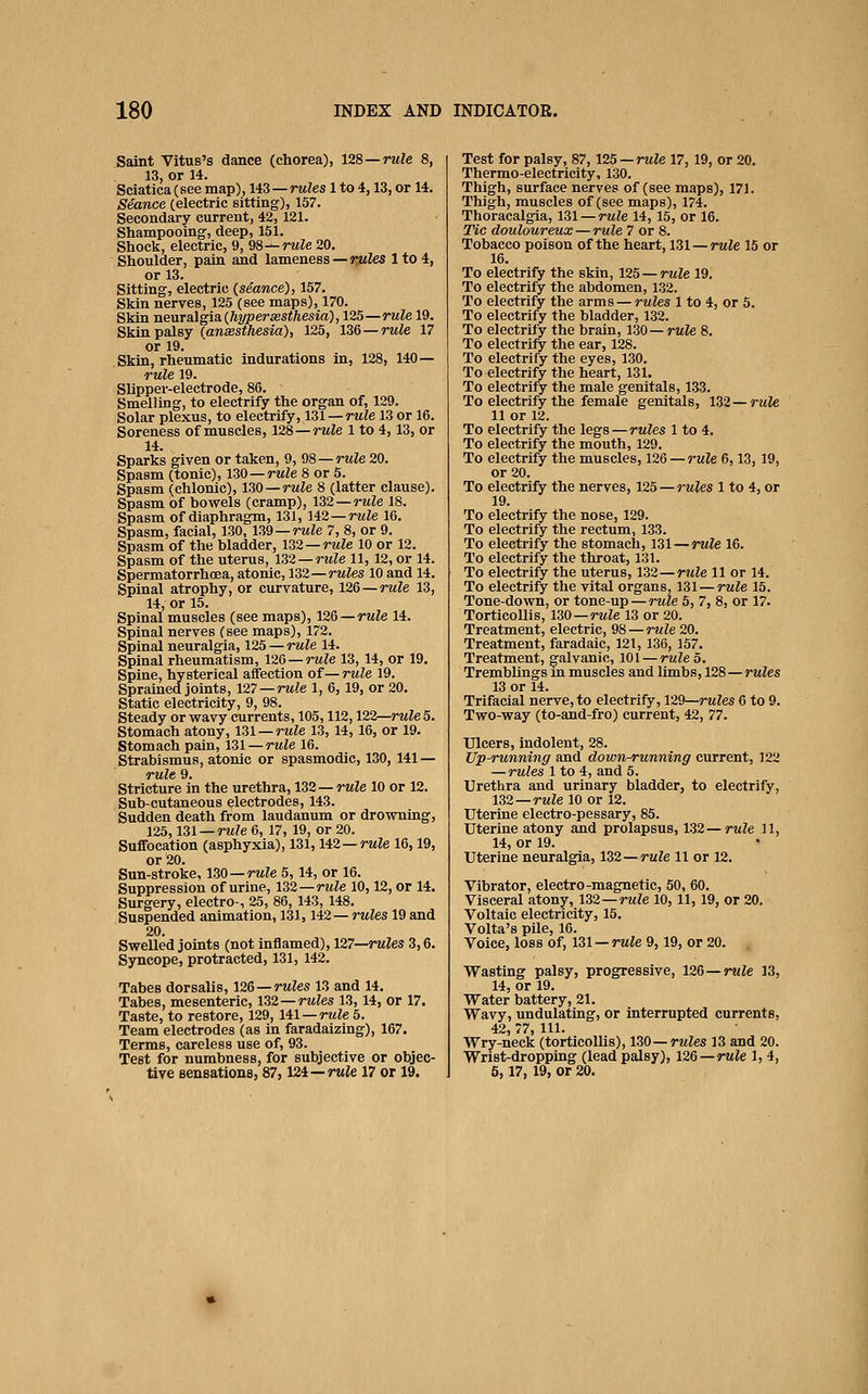 Saint Vitus's dance (chorea), 128—rule 8, 13, or 14. Sciatica (see map), 143 — rules 1 to 4,13, or 14. Seance (electric sitting), 157. Secondary current, 42,121. Shampooing, deep, 151. Shock, electric, 9, 98^ rule 20. Shoulder, pain and lameness—rM^es 1 to 4, or 13. Sitting, electric (seance), 157. Skin nerves, 125 (see maps), 170. Skin neuTnigisi {hyper sesthesid), 125—rule 19. Skin palsy (aneesthesia), 125, 136 —rule 17 or 19. Skin, rheumatic indurations in, 128, 140— rule 19. Slipper-electrode, 86. Smelling, to electrify the organ of, 129. Solar plexus, to electrify, 131 —rule 13 or 16. Soreness of muscles, 128—rule 1 to 4,13, or 14. Sparks given or taken, 9, 98—rule 20. Spasm (tonic), 130—rule 8 or 5. Spasm (chlonic), 130—rule 8 (latter clause). Spasm of bowels (cramp), 132—rule 18. Spasm of diaphragm, 131, 142—rwie 16. Spasm, facial, 130, 139—rule 7, 8, or 9. Spasm of the bladder, 132 —rule 10 or 12. Spasm of the uterus, 132 —rule 11, 12, or 14. Spermatorrhoea, atonic, 132—rules 10 and 14. Spinal atrophy, or curvature, 126—rule 13, 14, or 15. Spinal muscles (see maps), 126 —rule 14. Spinal nerves (see maps), 172. Spinal neuralgia, 125 — rule 14. Spinal rheumatism, 126 — rule 13, 14, or 19. Spine, hysterical affection of— rule 19. Sprained joints, 127—rule 1, 6, 19, or 20. Static electricity, 9, 98. Steady or wavy currents, 105,112,122—rule 5. Stomach atony, 131 —rule 13, 14,16, or 19. Stomach pain, 131—rule 16. Strabismus, atonic or spasmodic, 130, 141 — Tuls 9. stricture in the urethra, 132 —rule 10 or 12. Sub-cutaneous electrodes, 143. Sudden death from laudanum or drowning, 125,131 —rM?e 6, 17, 19, or 20. Suffocation (asphyxia), 131, U2—rule 16,19, or 20. Sun-stroke, 130—rule 5, 14, or 16. Suppression of urine, 132—rule 10,12, or 14. Surgery, electro-, 25, 86, 143, 148. Suspended animation, 131,142 —rules 19 and 20. Swelled joints (not inflamed), 127—rules 3,6. Syncope, protracted, 131, 142. Tabes dorsalis, 126 —rules 13 and 14. Tabes, mesenteric, 132 —rules 13, 14, or 17. Taste, to restore, 129, HI —rule 5. Team electrodes (as in faradaizing), 167. Terms, careless use of, 93. Test for numbness, for subjective or objec- tive sensations, 87,124—nt^e 17 or 19. Test for palsy, 87,125 —rule 17, 19, or 20. Thermo-electricity, 130. Thigh, surface nerves of (see maps), 171. Thigh, muscles of (see maps), 174. Thoracalgia, 131 — rule 14, 15, or 16. Tie douloureux — rule 7 or 8. Tobacco poison of the heart, 131 — rule 15 or 16. To electrify the skin, 125 — rule 19. To electrify the abdomen, 132. To electrify the arms — rules 1 to 4, or 5. To electrify the bladder, 132. To electrify the brain, 130 —rule 8. To electrify the ear, 128. To electrify the eyes, 130. To electrify the heart, 131. To electrify the male genitals, 133. To electrify the female genitals, 132—rtcle 11 or 12. To electrify the legs—rules 1 to 4. To electrify the mouth, 129. To electrify the muscles, 126 — rule 6,13, 19, or 20. To electrify the nerves, 125 — rules 1 to 4, or 19. To electrify the nose, 129. To electrify the rectum, 133. To electrify the stomach, 131 — rule 16. To electrify the throat, 131. To electrify the uterus, 132—rule 11 or 14. To electrify the vital organs, 131 — rule 15, Tone-down, or tone-up — rule 5, 7, 8, or 17. Torticollis, 130—rule 13 or 20. Treatment, electric, 98 — rtile 20. Treatment, faradaic, 121, 136, 157. Treatment, galvanic, 101 — rule 5. Tremblings in muscles and limbs, 128—rules 13 or 14. Trifacial nerve, to electrify, 129—rules 6 to 9. Two-way (to-and-fro) current, 42, 77. Ulcers, indolent, 28. Up-running and down-running current, 122 — rules 1 to 4, and 5. Urethra and urinary bladder, to electrify, 132—rule 10 or 12. Uterine electro-pessary, 85. Uterine atony and prolapsus, 132—rule H, 14, or 19. Uterine neuralgia, 132 —rule 11 or 12. Vibrator, electro-magnetic, 50, 60. Visceral atony, 132—rule 10, 11, 19, or 20. Voltaic electricity, 15. Volta's pile, 16. Voice, loss of, 131 —rule 9,19, or 20. Wasting palsy, progressive, 126 —rule 13, 14, or 19. Water battery, 21. Wavy, undulating, or interrupted currents, 42, 77, 111. Wry-neck (torticollis), 130—rules 13 and 20. Wrist-dropping (lead palsy), 126—rule 1, 4, 5,17,19, or 20.