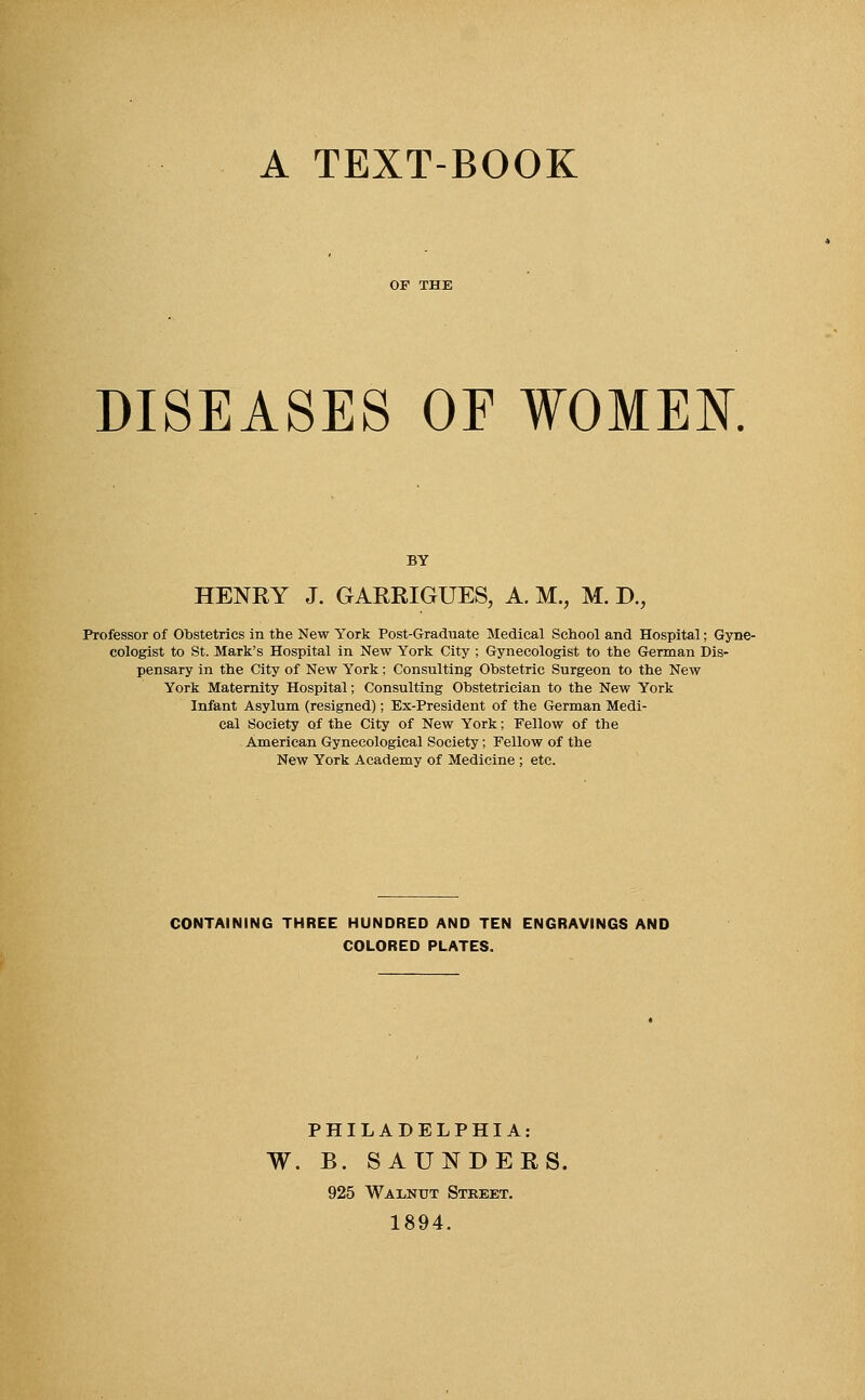 A TEXT-BOOK DISEASES OF WOMEN. BY HENRY J. GARRIGUES, A. M., M. T>., Professor of Obstetrics in the New York Post-Graduate Medical School and Hospital; Gyne- cologist to St. Mark's Hospital in New York City ; Gynecologist to the German Dis- pensary in the City of New York; Consulting Obstetric Surgeon to the New York Maternity Hospital; Consulting Obstetrician to the New York Infant Asylum (resigned); Ex-President of the German Medi- cal Society of the City of New York; Fellow of the American Gynecological Society; Fellow of the New York Academy of Medicine; etc. CONTAINING THREE HUNDRED AND TEN ENGRAVINGS AND COLORED PLATES. PHILADELPHIA: W. B. SAUNDERS. 925 Walnut Street. 1894.