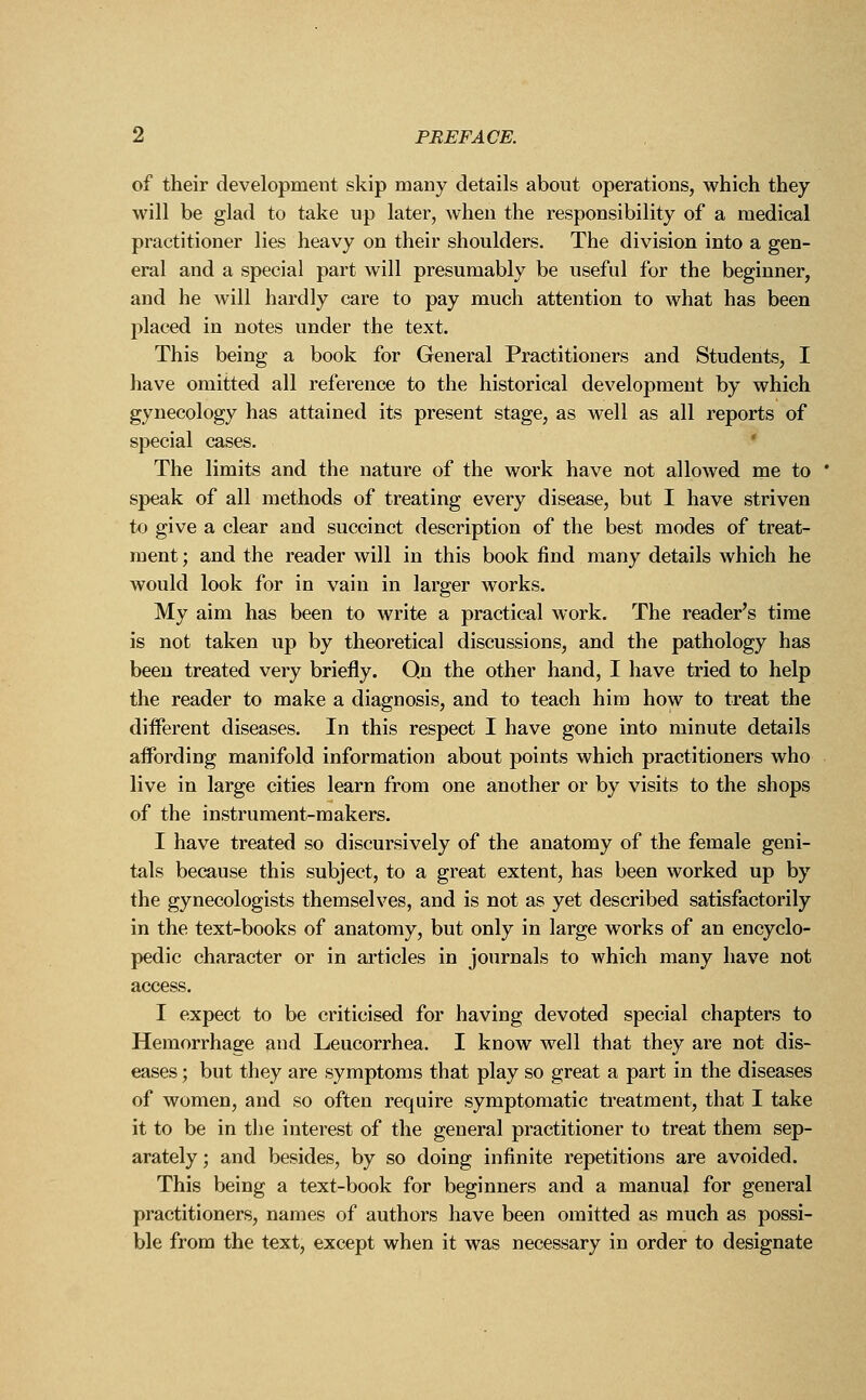 of their development skip many details about operations, which they will be glad to take up later, when the responsibility of a medical practitioner lies heavy on their shoulders. The division into a gen- eral and a special part will presumably be useful for the beginner, and he will hardly care to pay much attention to what has been placed in notes under the text. This being a book for General Practitioners and Students, I have omitted all reference to the historical development by which gynecology has attained its present stage, as well as all reports of special cases. The limits and the nature of the work have not allowed me to speak of all methods of treating every disease, but I have striven to give a clear and succinct description of the best modes of treat- ment ; and the reader will in this book find many details which he would look for in vain in larger works. My aim has been to write a practical work. The reader's time is not taken up by theoretical discussions, and the pathology has been treated very briefly. Qn the other hand, I have tried to help the reader to make a diagnosis, and to teach him how to treat the different diseases. In this respect I have gone into minute details affording manifold information about points which practitioners who live in large cities learn from one another or by visits to the shops of the instrument-makers. I have treated so discursively of the anatomy of the female geni- tals because this subject, to a great extent, has been worked up by the gynecologists themselves, and is not as yet described satisfactorily in the text-books of anatomy, but only in large works of an encyclo- pedic character or in articles in journals to which many have not access. I expect to be criticised for having devoted special chapters to Hemorrhage and Leucorrhea. I know well that they are not dis- eases ; but they are symptoms that play so great a part in the diseases of women, and so often require symptomatic treatment, that I take it to be in the interest of the general practitioner to treat them sep- arately ; and besides, by so doing infinite repetitions are avoided. This being a text-book for beginners and a manual for general practitioners, names of authors have been omitted as much as possi- ble from the text, except when it was necessary in order to designate