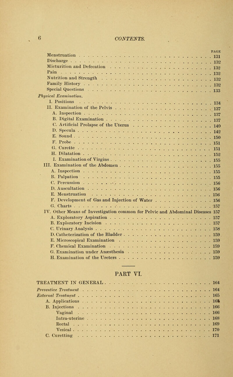 PAGE Menstruation 131 Discharge 132 Micturition and Defecation 132 Pain 132 Nutrition and Strength _ 132 Family History 132 Special Questions 133 Physical Examination. I. Positions 134 II. Examination of the Pelvis 137 A. Inspection 137 B. Digital Examination 137 C. Artificial Prolapse of the Uterus 140 D. Specula 142 E. Sound 150 F. Probe 151 G. Curette ' , 151 H. Dilatation , , 152 I. Examination of Virgins 155 III. Examination of the Abdomen 155 A. Inspection 155 B. Palpation 155 C. Percussion • 156 D. Auscultation 156 E. Menstruation 156 F. Development of Gas and Injection of Water 156 G. Charts ■ 157 IV. Other Means of Investigation common for Pelvic and Abdominal Diseases 157 A. Exploratory Aspiration 157 B. Exploratory Incision 157 C. Urinary Analysis 158 D. Catheterization of the Bladder 159 E. Microscopical Examination 159 F. Chemical Examination 159 G. Examination under Anaesthesia . . . 159 H. Examination of the Ureters 159 PART VI. TREATMENT IN GENERAL 164 Preventive Treatment 164 External Treatment 165 A. Applications 16i B. Injections 166 Vaginal 166 Intra-uterine 168 Rectal 169 Vesical 170 C. Curetting 171