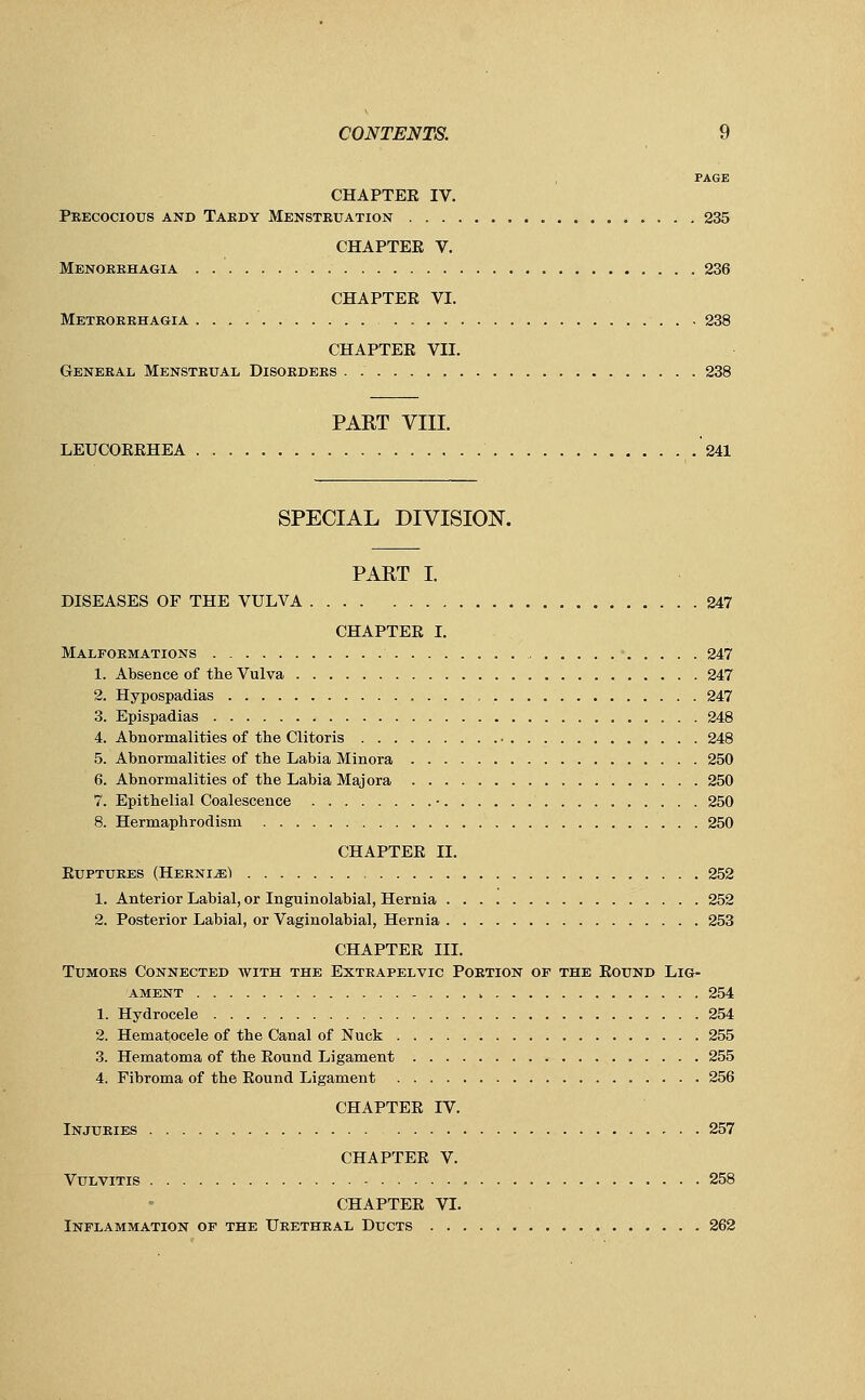 PAGE CHAPTER IV. Precocious and Tardy Menstruation 235 CHAPTER V. Menorrhagia 236 CHAPTER VI. Metrorrhagia 238 CHAPTER VII. General Menstrual Disorders . 238 PART VIII. LEUCORRHEA 241 SPECIAL DIVISION. PART I. DISEASES OF THE VULVA 247 CHAPTER I. Malformations 247 1. Absence of the Vulva 247 2. Hypospadias , 247 3. Epispadias 248 4. Abnormalities of tbe Clitoris 248 5. Abnormalities of tbe Labia Minora 250 6. Abnormalities of tbe Labia Majora 250 7. Epitbelial Coalescence ■ 250 8. Hermaphrodism 250 CHAPTER II. Ruptures (Herni-sI 252 1. Anterior Labial, or Inguinolabial, Hernia 252 2. Posterior Labial, or Vaginolabial, Hernia 253 CHAPTER III. Tumors Connected with the Extrapelvic Portion of the Round Lig- ament 254 1. Hydrocele 254 2. Hematocele of tbe Canal of Nuck 255 3. Hematoma of the Round Ligament 255 4. Fibroma of the Round Ligament 256 CHAPTER IV. Injuries 257 CHAPTER V. Vulvitis 258 CHAPTER VI. Inflammation of the Urethral Ducts 262