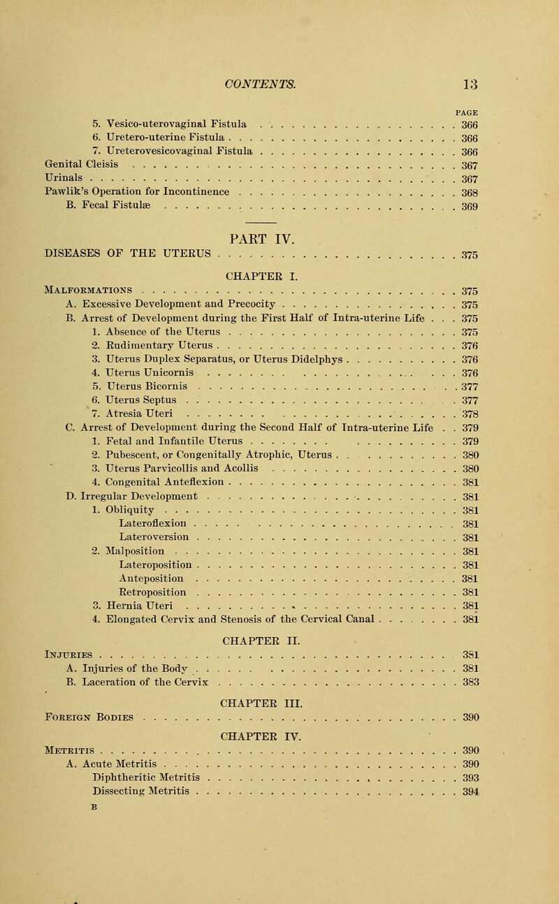 PAGE 5. Vesicouterovaginal Fistula 366 6. Uretero-uterine Fistula 366 7. Ureterovesicovaginal Fistula 366 Genital Cleisis 367 Urinals 367 Pawlik's Operation for Incontinence 368 B. Fecal Fistulse 369 PART IV. DISEASES OF THE UTERUS 375 CHAPTER I. Malformations 375 A. Excessive Development and Precocity 375 B. Arrest of Development during the First Half of Intra-uterine Life . . . 375 1. Absence of the Uterus 375 2. Rudimentary Uterus 376 3. Uterus Duplex Separatus, or Uterus Didelphys 376 4. Uterus Unicornis 376 5. Uterus Bicornis 377 6. Uterus Septus . 377 7. Atresia Uteri 378 C. Arrest of Development during the Second Half of Intra-uterine Life . . 379 1. Fetal and Infantile Uterus 379 2. Pubescent, or Congenitally Atrophic, Uterus . , 380 3. Uterus Parvicollis and Acollis 380 4. Congenital Anteflexion 381 D. Irregular Development . 381 1. Obliquity 381 Lateroflexion 381 Lateroversion 381 2. Malposition 381 Lateroposition 381 Anteposition 381 Retroposition , 381 3. Hernia Uteri 381 4. Elongated Cervix and Stenosis of the Cervical Canal 381 CHAPTER II. Injuries 3S1 A. Injuries of the Body . 381 B. Laceration of the Cervix 383 CHAPTER III. Foreign Bodies 390 CHAPTER IV. Metritis 390 A. Acute Metritis 390 Diphtheritic Metritis 393 Dissecting Metritis 394 B
