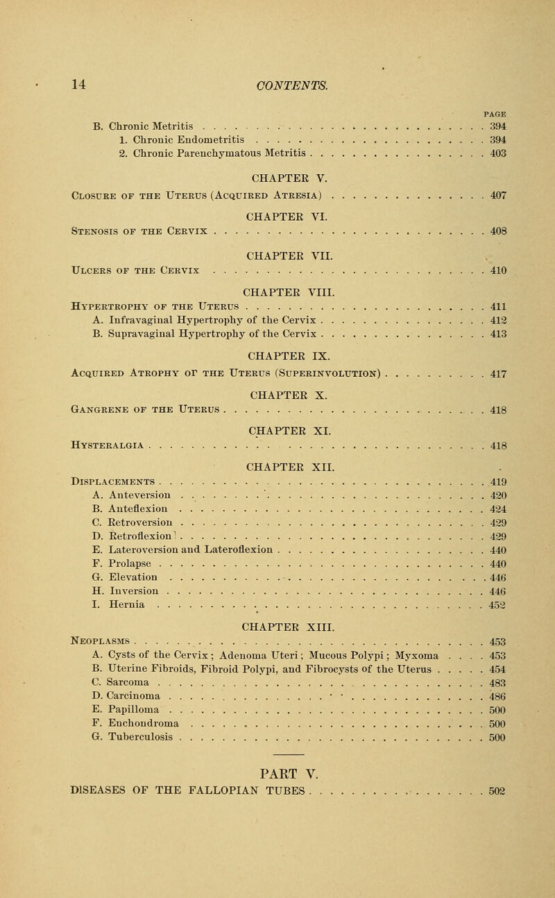 PAGE B. Chronic Metritis 394 1. Chronic Endometritis 394 2. Chronic Parenchymatous Metritis 403 CHAPTER V. Closure of the Uteeus (Acquired Atresia) 407 CHAPTER VI. Stenosis of the Cervix 408 CHAPTER VII. Ulcers of the Cervix 410 CHAPTER VIII. Hypertrophy of the Uterus 411 A. Infravaginal Hypertrophy of the Cervix 412 B. Supravaginal Hypertrophy of the Cervix 413 CHAPTER IX. Acquired Atrophy or the Uterus (Superinvolution) 417 CHAPTER X. Gangrene of the Uterus 418 CHAPTER XL Hysteralgia 418 CHAPTER XII. Displacements 419 A. Anteversion ' 420 B. Anteflexion 424 C. Retroversion 429 D. Retroflexion 1 429 E. Lateroversion and Lateroflexion 440 F. Prolapse 440 G. Elevation 446 H. Inversion 446 I. Hernia 452 CHAPTER XIII. Neoplasms 453 A. Cysts of the Cervix ; Adenoma Uteri; Mucous Polypi; Myxoma .... 453 B. Uterine Fibroids, Fibroid Polypi, and Fibrocysts of the Uterus 454 C. Sarcoma 483 D. Carcinoma ■■ ■ 486 E. Papilloma 500 F. Enchondroma „ 500 G. Tuberculosis 500 PART V. DISEASES OF THE FALLOPIAN TUBES 502