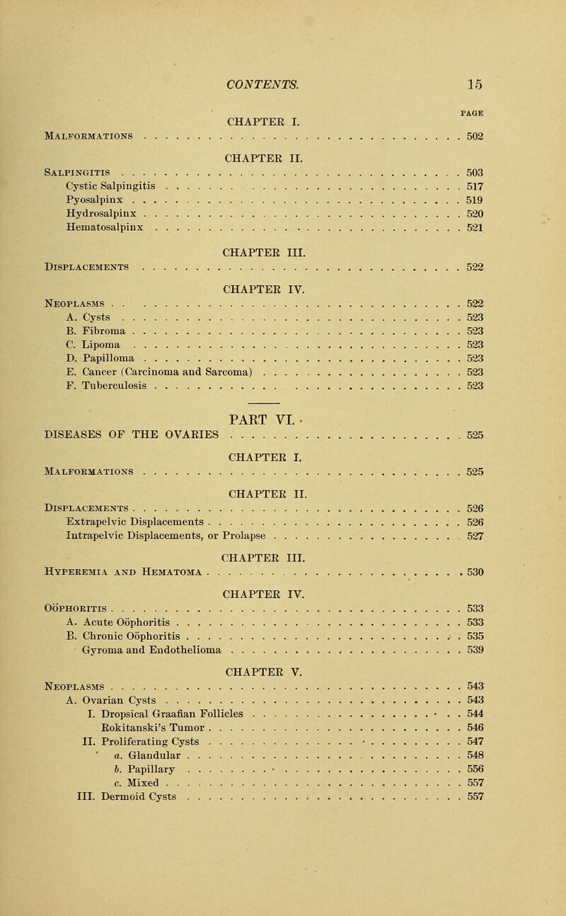 PAGE CHAPTER I. Malformations 502 CHAPTEE II. Salpingitis r . 503 Cystic Salpingitis 517 Pyosalpinx , 519 Hydrosalpinx 520 Hematosalpinx „ . 521 CHAPTEE III. Displacements 522 CHAPTEE IV. Neoplasms 522 A. Cysts 523 B. Fibroma 523 C. Lipoma 523 D. Papilloma 523 E. Cancer (Carcinoma and Sarcoma) 523 F. Tuberculosis 523 PART VI. • DISEASES OF THE OVARIES 525 CHAPTEE I. Malformations 525 CHAPTER II. Displacements 526 Extrapelvic Displacements 526 Intrapelvic Displacements, or Prolapse 527 CHAPTER III. Hyperemia and Hematoma 530 CHAPTER IV. Oophoritis 533 A. Acute Oophoritis 533 B. Chronic Oophoritis 535 - Gyroma and Endothelioma 539 CHAPTER V. Neoplasms 543 A. Ovarian Cysts 543 I. Dropsical Graafian Follicles • . . 544 Rokitanski's Tumor 546 II. Proliferating Cysts • 547 a. Glandular 548 6. Papillary • 556 c. Mixed 557 III. Dermoid Cysts 557