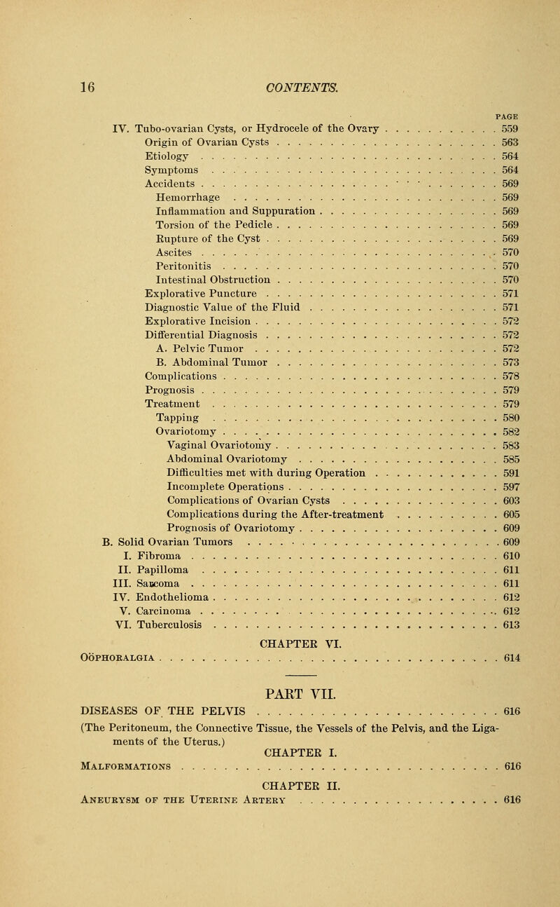 PAGE IV. Tubo-ovarian Cysts, or Hydrocele of the Ovary 559 Origin of Ovarian Cysts 563 Etiology 564 Symptoms 564 Accidents • • • 559 Hemorrhage 569 Inflammation and Suppuration 569 Torsion of the Pedicle 569 Eupture of the Cyst 569 Ascites : 570 Peritonitis 570 Intestinal Obstruction 570 Explorative Puncture 571 Diagnostic Value of the Fluid 571 Explorative Incision 572 Differential Diagnosis 572 A. Pelvic Tumor 572 B. Abdominal Tumor 573 Complications 578 Prognosis 579 Treatment 579 Tapping 580 Ovariotomy . 582 Vaginal Ovariotomy 583 Abdominal Ovariotomy 585 Difficulties met with during Operation 591 Incomplete Operations 597 Complications of Ovarian Cysts 603 Complications during the After-treatment 605 Prognosis of Ovariotomy 609 B. Solid Ovarian Tumors 609 I. Fibroma 610 II. Papilloma 611 III. Sascoma 611 IV. Endothelioma 612 V. Carcinoma 612 VI. Tuberculosis 613 CHAPTER VI. Oophoralgia 614 PART VII. DISEASES OF THE PELVIS 616 (The Peritoneum, the Connective Tissue, the Vessels of the Pelvis, and the Liga- ments of the Uterus.) CHAPTER I. Malformations 616 CHAPTER II. Aneurysm of the Uterine Artery 616