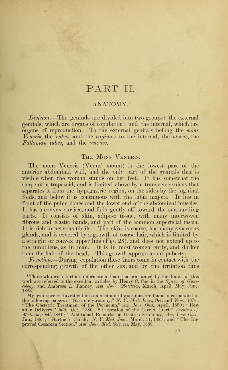 PART II. ANATOMY.1 Division.—The genitals are divided into two groups : the external genitals, which are organs of copulation; and the internal, which are organs of reproduction. To the external genitals belong the mons Veneris, the vulva, and the vagina; to the internal, the uterus, the Fallopian tubes, and the ovaries. The Mons Veneris. The mons Veneris (Venus' mount) is the lowest part of the anterior abdominal wall, and the only part of the genitals that is visible when the woman stands on her feet. It has somewhat the shape of a trapezoid, and is limited above by a transverse sulcus that separates it from the hypogastric region, on the sides by the inguinal folds, and below it is continuous with the labia majora. It lies in front of the pubic bones and the lower end of the abdominal muscles. It has a convex surface, and falls gently off toward the surrounding parts. It consists of skin, adipose tissue, with many interwoven fibrous and elastic bands, and part of the common superficial fascia. It is rich in nervous fibrils. The skin is coarse, has many sebaceous glands, and is covered by a growth of coarse hair, which is limited by a straight or convex upper line (Fig. 28), and does not extend up to the umbilicus, as in man. It is in most women curly, and darker than the hair of the head. This growth appears about puberty. Function.—During copulation these hairs come in coutact with the corresponding growth of the other sex, and by the irritation thus 1 Those who wish further information than that warranted by the limits of this work are referred to the excellent articles by Henry C. Coe in the System of Gyne- cology, and Ambrose L. Rannev, Am. Jour. Obstetrics, March, April, May, June, 1883. My own special investigations on anatomical questions are found incorporated in the following papers: Gastro-elytrotomy, N. Y. Med. Jour., Oct. and Nov., 1878; The Obstetric Treatment of the Perineum, Am. Jour. ObsL, April, 1880; Rest after Delivery, ibid., Oct., 1880; Laceration of the Cervix Uteri, Archives of Medicine, Oct., 1881; Additional Remarks on Gastro-elytrotomy, Am. Jour. ObsL, Jan., 1883; Gartner's Canals, A7. Y. Med. Jour., March 31, 1883; and The Im- proved Csesarean Section, Am. Jour. Med. Sciences, May, 1888.