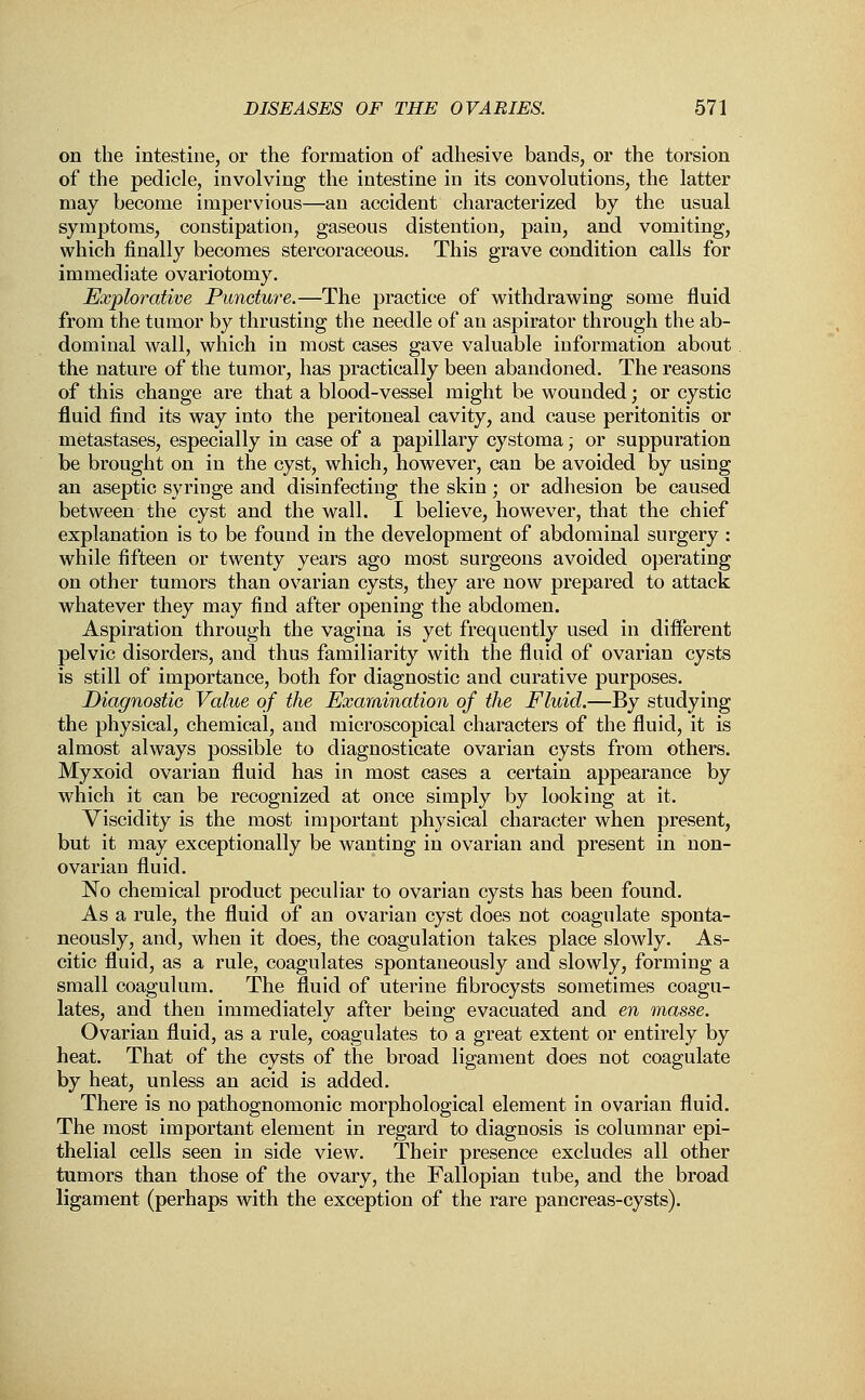 on the intestine, or the formation of adhesive bands, or the torsion of the pedicle, involving the intestine in its convolutions, the latter may become impervious—an accident characterized by the usual symptoms, constipation, gaseous distention, pain, and vomiting, which finally becomes stercoraceous. This grave condition calls for immediate ovariotomy. Explorative Puncture.—The practice of withdrawing some fluid from the tumor by thrusting the needle of an aspirator through the ab- dominal wall, which in most cases gave valuable information about the nature of the tumor, has practically been abandoned. The reasons of this change are that a blood-vessel might be wounded; or cystic fluid find its way into the peritoneal cavity, and cause peritonitis or metastases, especially in case of a papillary cystoma; or suppuration be brought on in the cyst, which, however, can be avoided by using an aseptic syringe and disinfecting the skin; or adhesion be caused between the cyst and the wall. I believe, however, that the chief explanation is to be found in the development of abdominal surgery : while fifteen or twenty years ago most surgeons avoided operating on other tumors than ovarian cysts, they are now prepared to attack whatever they may find after opening the abdomen. Aspiration through the vagina is yet frequently used in different pelvic disorders, and thus familiarity with the fluid of ovarian cysts is still of importance, both for diagnostic and curative purposes. Diagnostic Value of the Examination of the Fluid.—By studying the physical, chemical, and microscopical characters of the fluid, it is almost always possible to diagnosticate ovarian cysts from others. Myxoid ovarian fluid has in most cases a certain appearance by which it can be recognized at once simply by looking at it. Viscidity is the most important physical character when present, but it may exceptionally be wanting in ovarian and present in non- ovarian fluid. No chemical product peculiar to ovarian cysts has been found. As a rule, the fluid of an ovarian cyst does not coagulate sponta- neously, and, when it does, the coagulation takes place slowly. As- citic fluid, as a rule, coagulates spontaneously and slowly, forming a small coagulum. The fluid of uterine fibrocysts sometimes coagu- lates, and then immediately after being evacuated and en masse. Ovarian fluid, as a rule, coagulates to a great extent or entirely by heat. That of the cysts of the broad ligament does not coagulate by heat, unless an acid is added. There is no pathognomonic morphological element in ovarian fluid. The most important element in regard to diagnosis is columnar epi- thelial cells seen in side view. Their presence excludes all other tumors than those of the ovary, the Fallopian tube, and the broad ligament (perhaps with the exception of the rare pancreas-cysts).