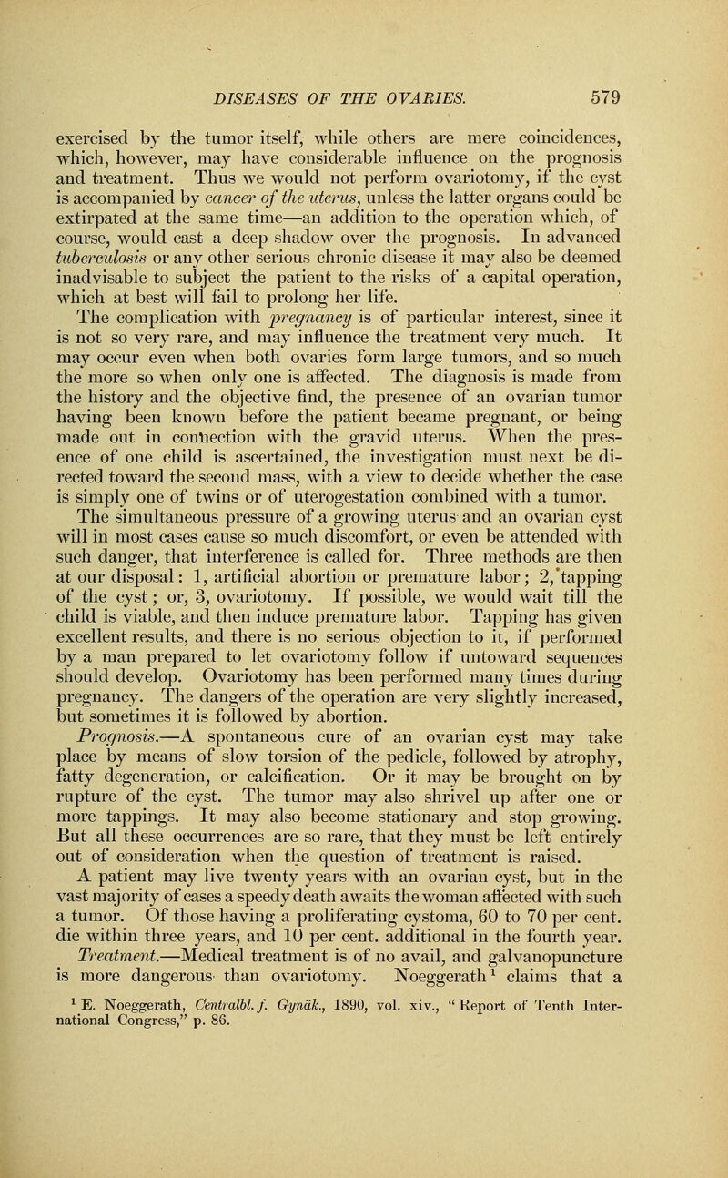 exercised by the tumor itself, while others are mere coincidences, which, however, may have considerable influence on the prognosis and treatment. Thus we would not perform ovariotomy, if the cyst is accompanied by cancer of the uterus, unless the latter organs could be extirpated at the same time—an addition to the operation which, of course, would cast a deep shadow over the prognosis. In advanced tuberculosis or any other serious chronic disease it may also be deemed inadvisable to subject the patient to the risks of a capital operation, which at best will fail to prolong her life. The complication with pregnancy is of particular interest, since it is not so very rare, and may influence the treatment very much. It may occur even when both ovaries form large tumors, and so much the more so when only one is affected. The diagnosis is made from the history and the objective find, the presence of an ovarian tumor having been known before the patient became pregnant, or being made out in connection with the gravid uterus. When the pres- ence of one child is ascertained, the investigation must next be di- rected toward the second mass, with a view to decide whether the case is simply one of twins or of uterogestation combined with a tumor. The simultaneous pressure of a growing uterus and an ovarian cyst will in most cases cause so much discomfort, or even be attended with such danger, that interference is called for. Three methods are then at our disposal: 1, artificial abortion or premature labor; 2,'tapping of the cyst; or, 3, ovariotomy. If possible, we would wait till the child is viable, and then induce premature labor. Tapping has given excellent results, and there is no serious objection to it, if performed by a man prepared to let ovariotomy follow if untoward sequences should develop. Ovariotomy has been performed many times during pregnancy. The dangers of the operation are very slightly increased, but sometimes it is followed by abortion. Prognosis.—A spontaneous cure of an ovarian cyst may take place by means of slow torsion of the pedicle, followed by atrophy, fatty degeneration, or calcification. Or it may be brought on by rupture of the cyst. The tumor may also shrivel up after one or more tappings. It may also become stationary and stop growing. But all these occurrences are so rare, that they must be left entirely out of consideration when the question of treatment is raised. A patient may live twenty years with an ovarian cyst, but in the vast majority of cases a speedy death awaits the woman affected with such a tumor. Of those having a proliferating cystoma, 60 to 70 per cent, die within three years, and 10 per cent, additional in the fourth year. Treatment.—Medical treatment is of no avail, and galvanopuncture is more dangerous than ovariotomy. Noeggerathl claims that a 1 E. Noeggerath, Centralbl. f. Gynak., 1890, vol. xiv.,  Eeport of Tenth Inter- national Congress, p. 86.