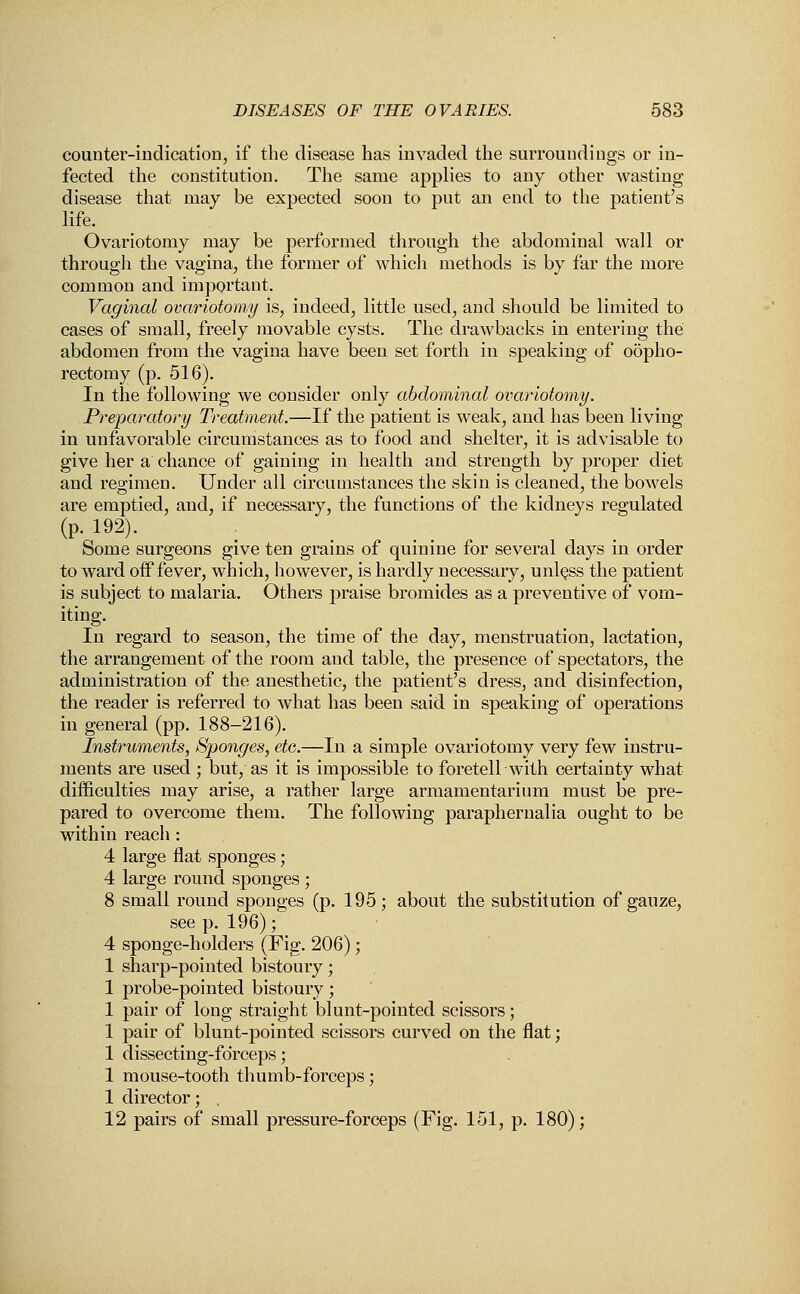 counter-indication, if the disease has invaded the surroundings or in- fected the constitution. The same applies to any other wasting disease that may be expected soon to put an end to the patient's life. Ovariotomy may be performed through the abdominal wall or through the vagina, the former of which methods is by far the more common and important. Vaginal ovariotomy is, indeed, little used, and should be limited to cases of small, freely movable cysts. The drawbacks in entering the abdomen from the vagina have been set forth in speaking of oopho- rectomy (p. 516). In the following we consider only abdominal ovariotomy. Preparatory Treatment.—If the patient is weak, and has been living in unfavorable circumstances as to food and shelter, it is advisable to give her a chance of gaining in health and strength by proper diet and regimen. Under all circumstances the skin is cleaned, the bowels are emptied, and, if necessary, the functions of the kidneys regulated (p. 192). Some surgeons give ten grains of quinine for several days in order to ward off fever, which, however, is hardly necessary, unless the patient is subject to malaria. Others praise bromides as a preventive of vom- iting. In regard to season, the time of the day, menstruation, lactation, the arrangement of the room and table, the presence of spectators, the administration of the anesthetic, the patient's dress, and disinfection, the reader is referred to what has been said in speaking of operations in general (pp. 188-216). Instruments, Sponges, etc.—In a simple ovariotomy very few instru- ments are used ; but, as it is impossible to foretell with certainty what difficulties may arise, a rather large armamentarium must be pre- pared to overcome them. The following paraphernalia ought to be within reach : 4 large flat sponges; 4 large round sponges ; 8 small round sponges (p. 195; about the substitution of gauze, see p. 196); 4 sponge-holders (Fig. 206); 1 sharp-pointed bistoury; 1 probe-pointed bistoury; 1 pair of long straight blunt-pointed scissors; 1 pair of blunt-pointed scissors curved on the flat; 1 dissecting-fdrceps; 1 mouse-tooth thumb-forceps; 1 director; . 12 pairs of small pressure-forceps (Fig. 151, p. 180);